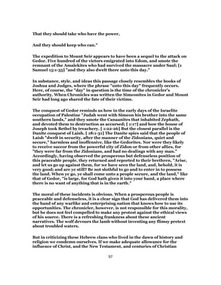 That they should take who have the power,
And they should keep who can."
The expedition to Mount Seir appears to have been a sequel to the attack on
Gedor. Five hundred of the victors emigrated into Edom, and smote the
remnant of the Amalekites who had survived the massacre under Saul; [1
Samuel 15:1-35] "and they also dwelt there unto this day."
In substance, style, and ideas this passage closely resembles the books of
Joshua and Judges, where the phrase "unto this day" frequently occurs.
Here, of course, the "day" in question is the time of the chronicler’s
authority. When Chronicles was written the Simeonites in Gedor and Mount
Seir had long ago shared the fate of their victims.
The conquest of Gedor reminds us how in the early days of the Israelite
occupation of Palestine "Judah went with Simeon his brother into the same
southern lands," and they smote the Canaanites that inhabited Zephath,
and devoted them to destruction as accursed; [ 1:17] and how the house of
Joseph took Bethel by treachery. [ 1:22-26] But the closest parallel is the
Danite conquest of Laish. [ 18:1-31] The Danite spies said that the people of
Laish "dwelt in security, after the manner of the Zidonians, quiet and
secure," harmless and inoffensive, like the Gedorites. Nor were they likely
to receive succor from the powerful city of Zidon or from other allies, for
"they were far from the Zidonians, and had no dealings with any man."
Accordingly, having observed the prosperous but defenseless position of
this peaceable people, they returned and reported to their brethren, "Arise,
and let us go up against them, for we have seen the land, and, behold, it is
very good; and are ye still? Be not slothful to go and to enter in to possess
the land. When ye go, ye shall come unto a people secure, and the land," like
that of Gedor, "is large, for God hath given it into your hand, a place where
there is no want of anything that is in the earth."
The moral of these incidents is obvious. When a prosperous people is
peaceable and defenseless, it is a clear sign that God has delivered them into
the hand of any warlike and enterprising nation that knows how to use its
opportunities. The chronicler, however, is not responsible for this morality,
but he does not feel compelled to make any protest against the ethical views
of his source. There is a refreshing frankness about these ancient
narratives. The wolf devours the lamb without inventing any flimsy pretext
about troubled waters.
But in criticizing these Hebrew clans who lived in the dawn of history and
religion we condemn ourselves. If we make adequate allowance for the
influence of Christ, and the New Testament, and centuries of Christian
97
 