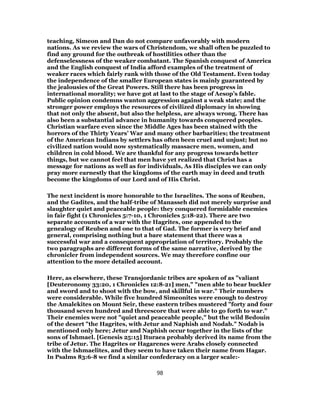teaching, Simeon and Dan do not compare unfavorably with modern
nations. As we review the wars of Christendom, we shall often be puzzled to
find any ground for the outbreak of hostilities other than the
defenselessness of the weaker combatant. The Spanish conquest of America
and the English conquest of India afford examples of the treatment of
weaker races which fairly rank with those of the Old Testament. Even today
the independence of the smaller European states is mainly guaranteed by
the jealousies of the Great Powers. Still there has been progress in
international morality; we have got at last to the stage of Aesop’s fable.
Public opinion condemns wanton aggression against a weak state; and the
stronger power employs the resources of civilized diplomacy in showing
that not only the absent, but also the helpless, are always wrong. There has
also been a substantial advance in humanity towards conquered peoples.
Christian warfare even since the Middle Ages has been stained with the
horrors of the Thirty Years’ War and many other barbarities; the treatment
of the American Indians by settlers has often been cruel and unjust; but no
civilized nation would now systematically massacre men, women, and
children in cold blood. We are thankful for any progress towards better
things, but we cannot feel that men have yet realized that Christ has a
message for nations as well as for individuals, As His disciples we can only
pray more earnestly that the kingdoms of the earth may in deed and truth
become the kingdoms of our Lord and of His Christ.
The next incident is more honorable to the Israelites. The sons of Reuben,
and the Gadites, and the half-tribe of Manasseh did not merely surprise and
slaughter quiet and peaceable people: they conquered formidable enemies
in fair fight (1 Chronicles 5:7-10, 1 Chronicles 5:18-22). There are two
separate accounts of a war with the Hagrites, one appended to the
genealogy of Reuben and one to that of Gad. The former is very brief and
general, comprising nothing but a bare statement that there was a
successful war and a consequent appropriation of territory. Probably the
two paragraphs are different forms of the same narrative, derived by the
chronicler from independent sources. We may therefore confine our
attention to the more detailed account.
Here, as elsewhere, these Transjordanic tribes are spoken of as "valiant
[Deuteronomy 33:20, 1 Chronicles 12:8-21] men," "men able to bear buckler
and sword and to shoot with the bow, and skillful in war." Their numbers
were considerable. While five hundred Simeonites were enough to destroy
the Amalekites on Mount Seir, these eastern tribes mustered "forty and four
thousand seven hundred and threescore that were able to go forth to war."
Their enemies were not "quiet and peaceable people," but the wild Bedouin
of the desert "the Hagrites, with Jetur and Naphish and Nodab." Nodab is
mentioned only here; Jetur and Naphish occur together in the lists of the
sons of Ishmael. [Genesis 25:15] Ituraea probably derived its name from the
tribe of Jetur. The Hagrites or Hagarenes were Arabs closely connected
with the Ishmaelites, and they seem to have taken their name from Hagar.
In Psalms 83:6-8 we find a similar confederacy on a larger scale:-
98
 