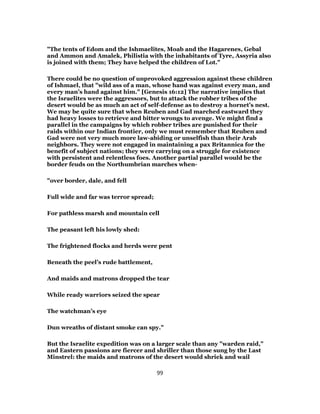 "The tents of Edom and the Ishmaelites, Moab and the Hagarenes, Gebal
and Ammon and Amalek, Philistia with the inhabitants of Tyre, Assyria also
is joined with them; They have helped the children of Lot."
There could be no question of unprovoked aggression against these children
of Ishmael, that "wild ass of a man, whose hand was against every man, and
every man’s hand against him." [Genesis 16:12] The narrative implies that
the Israelites were the aggressors, but to attack the robber tribes of the
desert would be as much an act of self-defense as to destroy a hornet’s nest.
We may be quite sure that when Reuben and Gad marched eastward they
had heavy losses to retrieve and bitter wrongs to avenge. We might find a
parallel in the campaigns by which robber tribes are punished for their
raids within our Indian frontier, only we must remember that Reuben and
Gad were not very much more law-abiding or unselfish than their Arab
neighbors. They were not engaged in maintaining a pax Britannica for the
benefit of subject nations; they were carrying on a struggle for existence
with persistent and relentless foes. Another partial parallel would be the
border feuds on the Northumbrian marches when-
"over border, dale, and fell
Full wide and far was terror spread;
For pathless marsh and mountain cell
The peasant left his lowly shed:
The frightened flocks and herds were pent
Beneath the peel’s rude battlement,
And maids and matrons dropped the tear
While ready warriors seized the spear
The watchman’s eye
Dun wreaths of distant smoke can spy."
But the Israelite expedition was on a larger scale than any "warden raid,"
and Eastern passions are fiercer and shriller than those sung by the Last
Minstrel: the maids and matrons of the desert would shriek and wail
99
 