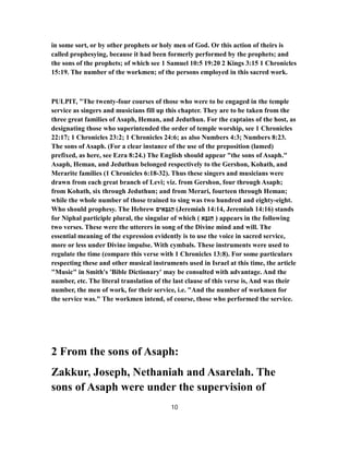 in some sort, or by other prophets or holy men of God. Or this action of theirs is
called prophesying, because it had been formerly performed by the prophets; and
the sons of the prophets; of which see 1 Samuel 10:5 19:20 2 Kings 3:15 1 Chronicles
15:19. The number of the workmen; of the persons employed in this sacred work.
PULPIT, "The twenty-four courses of those who were to be engaged in the temple
service as singers and musicians fill up this chapter. They are to be taken from the
three great families of Asaph, Heman, and Jeduthun. For the captains of the host, as
designating those who superintended the order of temple worship, see 1 Chronicles
22:17; 1 Chronicles 23:2; 1 Chronicles 24:6; as also Numbers 4:3; Numbers 8:23.
The sons of Asaph. (For a clear instance of the use of the preposition (lamed)
prefixed, as here, see Ezra 8:24.) The English should appear "the sons of Asaph."
Asaph, Heman, and Jeduthun belonged respectively to the Gershon, Kohath, and
Merarite families (1 Chronicles 6:18-32). Thus these singers and musicians were
drawn from each great branch of Levi; viz. from Gershon, four through Asaph;
from Kohath, six through Jeduthun; and from Merari, fourteen through Heman;
while the whole number of those trained to sing was two hundred and eighty-eight.
Who should prophesy. The Hebrew ‫ים‬ ִ‫א‬ ְ‫בּ‬ ִ‫גּ‬ַ‫ה‬ (Jeremiah 14:14, Jeremiah 14:16) stands
for Niphal participle plural, the singular of which ( ‫א‬ָ‫נּבּ‬ַ‫ח‬ ) appears in the following
two verses. These were the utterers in song of the Divine mind and will. The
essential meaning of the expression evidently is to use the voice in sacred service,
more or less under Divine impulse. With cymbals. These instruments were used to
regulate the time (compare this verse with 1 Chronicles 13:8). For some particulars
respecting these and other musical instruments used in Israel at this time, the article
"Music" in Smith's 'Bible Dictionary' may be consulted with advantage. And the
number, etc. The literal translation of the last clause of this verse is, And was their
number, the men of work, for their service, i.e. "And the number of workmen for
the service was." The workmen intend, of course, those who performed the service.
2 From the sons of Asaph:
Zakkur, Joseph, Nethaniah and Asarelah. The
sons of Asaph were under the supervision of
10
 