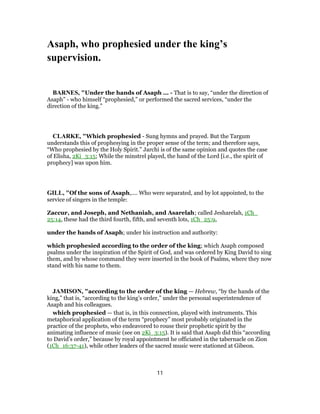 Asaph, who prophesied under the king’s
supervision.
BARNES, "Under the hands of Asaph ... - That is to say, “under the direction of
Asaph” - who himself “prophesied,” or performed the sacred services, “under the
direction of the king.”
CLARKE, "Which prophesied - Sung hymns and prayed. But the Targum
understands this of prophesying in the proper sense of the term; and therefore says,
“Who prophesied by the Holy Spirit.” Jarchi is of the same opinion and quotes the case
of Elisha, 2Ki_3:15; While the minstrel played, the hand of the Lord [i.e., the spirit of
prophecy] was upon him.
GILL, "Of the sons of Asaph,.... Who were separated, and by lot appointed, to the
service of singers in the temple:
Zaccur, and Joseph, and Nethaniah, and Asarelah; called Jesharelah, 1Ch_
25:14, these had the third fourth, fifth, and seventh lots, 1Ch_25:9,
under the hands of Asaph; under his instruction and authority:
which prophesied according to the order of the king; which Asaph composed
psalms under the inspiration of the Spirit of God, and was ordered by King David to sing
them, and by whose command they were inserted in the book of Psalms, where they now
stand with his name to them.
JAMISON, "according to the order of the king — Hebrew, “by the hands of the
king,” that is, “according to the king’s order,” under the personal superintendence of
Asaph and his colleagues.
which prophesied — that is, in this connection, played with instruments. This
metaphorical application of the term “prophecy” most probably originated in the
practice of the prophets, who endeavored to rouse their prophetic spirit by the
animating influence of music (see on 2Ki_3:15). It is said that Asaph did this “according
to David’s order,” because by royal appointment he officiated in the tabernacle on Zion
(1Ch_16:37-41), while other leaders of the sacred music were stationed at Gibeon.
11
 