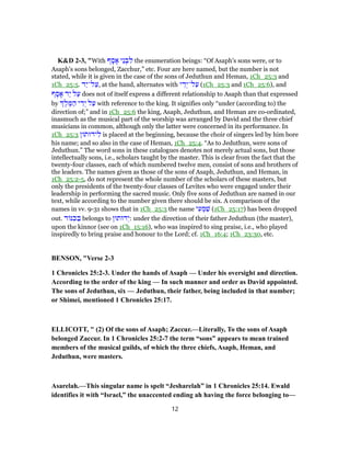K&D 2-3, "With ‫ף‬ ָ‫ס‬ ָ‫א‬ ‫ֵי‬‫נ‬ ְ‫ב‬ ִ‫ל‬ the enumeration beings: “Of Asaph's sons were, or to
Asaph's sons belonged, Zacchur,” etc. Four are here named, but the number is not
stated, while it is given in the case of the sons of Jeduthun and Heman, 1Ch_25:3 and
1Ch_25:5. ‫ַד‬‫י‬‫ל־‬ַ‫,ע‬ at the hand, alternates with ‫י‬ ֵ‫ד‬ְ‫ל־י‬ַ‫ע‬ (1Ch_25:3 and 1Ch_25:6), and
‫ף‬ ָ‫ס‬ ָ‫א‬ ‫ַד‬‫י‬ ‫ל‬ַ‫ע‬ does not of itself express a different relationship to Asaph than that expressed
by ֶ‫ל‬ ֶ‫מּ‬ ַ‫ה‬ ‫י‬ ֵ‫ד‬ְ‫י‬ ‫ל‬ַ‫ע‬ with reference to the king. It signifies only “under (according to) the
direction of;” and in 1Ch_25:6 the king, Asaph, Jeduthun, and Heman are co-ordinated,
inasmuch as the musical part of the worship was arranged by David and the three chief
musicians in common, although only the latter were concerned in its performance. In
1Ch_25:3 ‫ידוּתוּן‬ ִ‫ל‬ is placed at the beginning, because the choir of singers led by him bore
his name; and so also in the case of Heman, 1Ch_25:4. “As to Jeduthun, were sons of
Jeduthun.” The word sons in these catalogues denotes not merely actual sons, but those
intellectually sons, i.e., scholars taught by the master. This is clear from the fact that the
twenty-four classes, each of which numbered twelve men, consist of sons and brothers of
the leaders. The names given as those of the sons of Asaph, Jeduthun, and Heman, in
1Ch_25:2-5, do not represent the whole number of the scholars of these masters, but
only the presidents of the twenty-four classes of Levites who were engaged under their
leadership in performing the sacred music. Only five sons of Jeduthun are named in our
text, while according to the number given there should be six. A comparison of the
names in vv. 9-31 shows that in 1Ch_25:3 the name ‫י‬ ִ‫ע‬ ְ‫מ‬ ִ‫שׁ‬ (1Ch_25:17) has been dropped
out. ‫ר‬ ‫נּ‬ ִ‫כּ‬ ַ‫בּ‬ belongs to ‫דוּתוּן‬ְ‫:י‬ under the direction of their father Jeduthun (the master),
upon the kinnor (see on 1Ch_15:16), who was inspired to sing praise, i.e., who played
inspiredly to bring praise and honour to the Lord; cf. 1Ch_16:4; 1Ch_23:30, etc.
BENSON, "Verse 2-3
1 Chronicles 25:2-3. Under the hands of Asaph — Under his oversight and direction.
According to the order of the king — In such manner and order as David appointed.
The sons of Jeduthun, six — Jeduthun, their father, being included in that number;
or Shimei, mentioned 1 Chronicles 25:17.
ELLICOTT, " (2) Of the sons of Asaph; Zaccur.—Literally, To the sons of Asaph
belonged Zaccur. In 1 Chronicles 25:2-7 the term “sons” appears to mean trained
members of the musical guilds, of which the three chiefs, Asaph, Heman, and
Jeduthun, were masters.
Asarelah.—This singular name is spelt “Jesharelah” in 1 Chronicles 25:14. Ewald
identifies it with “Israel,” the unaccented ending ah having the force belonging to—
12
 