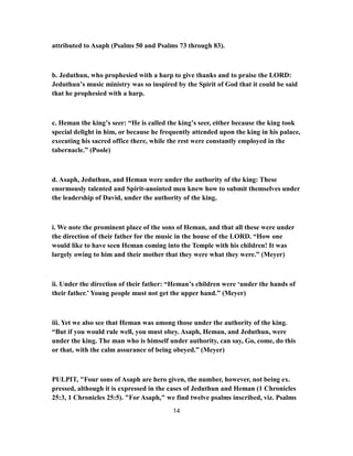 attributed to Asaph (Psalms 50 and Psalms 73 through 83).
b. Jeduthun, who prophesied with a harp to give thanks and to praise the LORD:
Jeduthun’s music ministry was so inspired by the Spirit of God that it could be said
that he prophesied with a harp.
c. Heman the king’s seer: “He is called the king’s seer, either because the king took
special delight in him, or because he frequently attended upon the king in his palace,
executing his sacred office there, while the rest were constantly employed in the
tabernacle.” (Poole)
d. Asaph, Jeduthun, and Heman were under the authority of the king: These
enormously talented and Spirit-anointed men knew how to submit themselves under
the leadership of David, under the authority of the king.
i. We note the prominent place of the sons of Heman, and that all these were under
the direction of their father for the music in the house of the LORD. “How one
would like to have seen Heman coming into the Temple with his children! It was
largely owing to him and their mother that they were what they were.” (Meyer)
ii. Under the direction of their father: “Heman’s children were ‘under the hands of
their father.’ Young people must not get the upper hand.” (Meyer)
iii. Yet we also see that Heman was among those under the authority of the king.
“But if you would rule well, you must obey. Asaph, Heman, and Jeduthun, were
under the king. The man who is himself under authority, can say, Go, come, do this
or that, with the calm assurance of being obeyed.” (Meyer)
PULPIT, "Four sons of Asaph are hero given, the number, however, not being ex.
pressed, although it is expressed in the cases of Jeduthun and Heman (1 Chronicles
25:3, 1 Chronicles 25:5). "For Asaph," we find twelve psalms inscribed, viz. Psalms
14
 