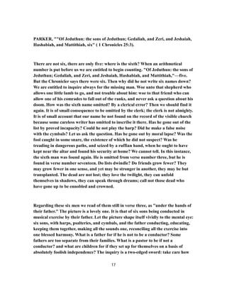 PARKER, ""Of Jeduthun: the sons of Jeduthun; Gedaliah, and Zeri, and Jeshaiah,
Hashabiah, and Mattithiah, six" ( 1 Chronicles 25:3).
There are not six, there are only five: where is the sixth? When an arithmetical
number is put before us we are entitled to begin counting. "Of Jeduthun: the sons of
Jeduthun; Gedaliah, and Zeri, and Jeshaiah, Hashabiah, and Mattithiah,"—five.
But the Chronicler says there were six. Then why did he not write six names down?
We are entitled to inquire always for the missing man. Woe unto that shepherd who
allows one little lamb to go, and not trouble about him: woe to that friend who can
allow one of his comrades to fall out of the ranks, and never ask a question about his
doom. How was the sixth name omitted? By a clerical error? Then we should find it
again. It is of small consequence to be omitted by the clerk; the clerk is not almighty.
It is of small account that our name be not found on the record of the visible church
because some careless writer has omitted to inscribe it there. Has he gone out of the
list by proved incapacity? Could he not play the harp? Did he make a false noise
with the cymbals? Let us ask the question. Has he gone out by moral lapse? Was the
fool caught in some snare, the existence of which he did not suspect? Was he
treading in dangerous paths, and seized by a ruffian hand, when he ought to have
kept near the altar and found his security at home? We cannot tell. In this instance,
the sixth man was found again. He is omitted from verse number three, but he is
found in verse number seventeen. Do lists dwindle? Do friends grow fewer? They
may grow fewer in one sense, and yet may be stronger in another, they may be but
transplanted. The dead are not lost; they love the twilight, they can unfold
themselves in shadows, they can speak through dreams; call not those dead who
have gone up to be ennobled and crowned.
Regarding these six men we read of them still in verse three, as "under the hands of
their father." The picture is a lovely one. It is that of six sons being conducted in
musical exercise by their father. Let the picture shape itself vividly to the mental eye:
six sons, with harps, psalteries, and cymbals, and the father conducting, educating,
keeping them together, making all the sounds one, reconciling all the exercise into
one blessed harmony. What is a father for if he is not to be a conductor? Some
fathers are too separate from their families. What is a pastor to be if not a
conductor? and what are children for if they set up for themselves on a basis of
absolutely foolish independence? The inquiry is a two-edged sword: take care how
17
 
