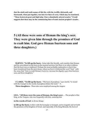 that the ninth and tenth names of this list, with the twelfth, thirteenth, and
fourteenth, when put together, run into two lines of verse, which may be translated,
"These bestowed great and high help; I have abundantly uttered oracles." Ewald
suggests that these may be the commencing lines of some ancient prophet's oracles.
5 (All these were sons of Heman the king’s seer.
They were given him through the promises of God
to exalt him. God gave Heman fourteen sons and
three daughters.)
BARNES, "To lift up the horn - Some take this literally, and consider that Heman
and his sons played on the born in the musical services; but there is no other evidence
that the horn was so employed. Perhaps the most probable explanation is that it has
been transferred from the next clause, where (as here) it followed the word “God,” with
the sense that “God, to exalt Heman’s horn (or, increase his dignity), gave him fourteen
sons and three daughters.”
CLARKE, "To lift up the horn - “The horn of prophecy,” says Jarchi; “to sound
with the trumpet in the words of prophecy before the Lord.” - T.
Three daughters - These also were employed among the singers.
GILL, "All these were the sons of Heman, the king's seer,.... The prophet of the
king, as the Targum, who was frequently with him, assisting him
in the words of God: in divine things:
to lift up the horn; to blow with the hornpipe or trumpet, and to magnify and set forth
the greatness of the kingdom of Israel, and especially of the King Messiah, the horn of
21
 