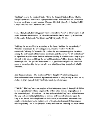 The king’s seer in the words of God.—Or, in the things of God, in Divine (that is,
liturgical) matters. Heman was a prophet as well as a minstrel. (For the connection
between music and prophecy, comp. 1 Samuel 10:5-6; 2 Kings 3:15; Exodus 15:20.)
Comp. also Note on 1 Chronicles 25:1, above.
Seer.—Heb., hôzèh. Literally, gazer. The word rendered “seer” in 1 Chronicles 26:28
and 1 Samuel 9:9 is different (rô’èh). Gad was called “David’s seer” (1 Chronicles
21:9); so also Jeduthun is “the king’s seer” (2 Chronicles 35:15).
To lift up the horn.—That is, according to Bertheau, “to blow the horns loudly.”
With this he connects the preceding phrase, which he renders “by God’s
commands.” (Comp. 2 Chronicles 29:15.) But the horn does not appear elsewhere
among the instruments of the Temple musicians, and the phrase “to lift up the horn”
of a person is a well-known Hebrew metaphor. (Comp. 1 Samuel 2:10 : “May he give
strength to his king, and lift up the horn of his anointed.”) Thus it seems that the
meaning is that God gave all these “sons”—i.e., proficient disciples—to Heman in
order to strengthen him for his work by providing him with a strong body of able
assistants.
And three daughters.—The mention of “three daughters” is interesting, as an
indication that women sustained a part in the service of song. (Comp. Exodus 15:20;
Judges 11:34; 1 Samuel 18:6.) The Syriac omits the whole verse.
POOLE, " The king’s seer, or prophet, which is the same thing, 1 Samuel 9:9. Either
he was a prophet as well as a singer; or he is thus called because he prophesied in
the sense designed, 1 Chronicles 25:1. And he is called the king’s seer, either because
the king took special delight in him, or because he frequently attended upon the
king in his palace, executing his sacred office there, while the rest were constantly
employed in the tabernacle. In the words of God, i.e. to sing such Divine songs as
were inspired by God to the prophets or holy men of God. To lift up the horn; either,
23
 