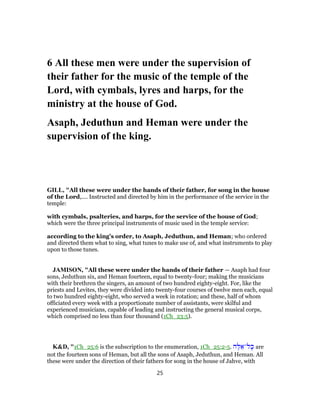 6 All these men were under the supervision of
their father for the music of the temple of the
Lord, with cymbals, lyres and harps, for the
ministry at the house of God.
Asaph, Jeduthun and Heman were under the
supervision of the king.
GILL, "All these were under the hands of their father, for song in the house
of the Lord,.... Instructed and directed by him in the performance of the service in the
temple:
with cymbals, psalteries, and harps, for the service of the house of God;
which were the three principal instruments of music used in the temple service:
according to the king's order, to Asaph, Jeduthun, and Heman; who ordered
and directed them what to sing, what tunes to make use of, and what instruments to play
upon to those tunes.
JAMISON, "All these were under the hands of their father — Asaph had four
sons, Jeduthun six, and Heman fourteen, equal to twenty-four; making the musicians
with their brethren the singers, an amount of two hundred eighty-eight. For, like the
priests and Levites, they were divided into twenty-four courses of twelve men each, equal
to two hundred eighty-eight, who served a week in rotation; and these, half of whom
officiated every week with a proportionate number of assistants, were skilful and
experienced musicians, capable of leading and instructing the general musical corps,
which comprised no less than four thousand (1Ch_23:5).
K&D, "1Ch_25:6 is the subscription to the enumeration, 1Ch_25:2-5. ‫ה‬ֶ‫לּ‬ ֵ‫ל־א‬ָ‫כּ‬ are
not the fourteen sons of Heman, but all the sons of Asaph, Jeduthun, and Heman. All
these were under the direction of their fathers for song in the house of Jahve, with
25
 