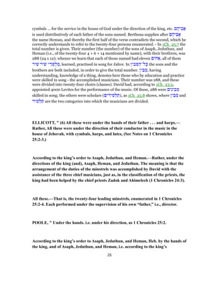 cymbals ... for the service in the house of God under the direction of the king, etc. ‫ם‬ ֶ‫יה‬ ִ‫ֲב‬‫א‬
is used distributively of each father of the sons named. Bertheau supplies after ‫ם‬ ֶ‫יה‬ ִ‫ֲב‬‫א‬
the name Heman, and thereby the first half of the verse contradicts the second, which he
correctly understands to refer to the twenty-four persons enumerated. - In 1Ch_25:7 the
total number is given. Their number (the number) of the sons of Asaph, Jeduthun, and
Heman (i.e., of the twenty-four 4 + 6 + 14 mentioned by name), with their brethren, was
288 (24 x 12); whence we learn that each of those named had eleven ‫ים‬ ִ‫ח‬ ַ‫,א‬ all of them
‫יר‬ ִ‫שׁ‬ ‫יר‬ ִ‫שׁ‬ ‫י‬ ֵ‫ד‬ ְ‫מּ‬ֻ‫ל‬ ְ‫,מ‬ learned, practised in song for Jahve. In ‫ין‬ ִ‫ב‬ ֵ‫מּ‬ ַ‫ל־ה‬ָ‫כּ‬ the sons and the
brothers are both included, in order to give the total number. ‫ין‬ ִ‫ב‬ ֵ‫,מ‬ having
understanding, knowledge of a thing, denotes here those who by education and practice
were skilled in song - the accomplished musicians. Their number was 288, and these
were divided into twenty-four choirs (classes). David had, according to 1Ch_23:5,
appointed 4000 Levites for the performance of the music. Of these, 288 were ‫ים‬ִ‫ינ‬ ִ‫ב‬ ְ‫מ‬
skilled in song; the others were scholars (‫ים‬ ִ‫יד‬ ִ‫מ‬ ְ‫ל‬ ַ‫,)תּ‬ as 1Ch_25:8 shows, where ‫ין‬ ִ‫ב‬ ֵ‫מ‬ and
‫יד‬ ִ‫מ‬ ְ‫ל‬ ַ‫תּ‬ are the two categories into which the musicians are divided.
ELLICOTT, " (6) All these were under the hands of their father . . . and harps.—
Rather, All these were under the direction of their conductor in the music in the
house of Jehovah, with cymbals, harps, and lutes, (See Notes on 1 Chronicles
25:2-3.)
According to the king’s order to Asaph, Jeduthun, and Heman.—Rather, under the
directions of the king (and), Asaph, Heman, and Jeduthun. The meaning is that the
arrangement of the duties of the minstrels was accomplished by David with the
assistance of the three chief musicians, just as, in the classification of the priests, the
king had been helped by the chief priests Zadok and Ahimelech (1 Chronicles 24:3).
All these.—That is, the twenty-four leading minstrels, enumerated in 1 Chronicles
25:2-4. Each performed under the supervision of his own “father,” i.e., director.
POOLE, " Under the hands. i.e. under his direction, as 1 Chronicles 25:2.
According to the king’s order to Asaph, Jeduthun, and Heman, Heb. by the hands of
the king, and of Asaph, Jeduthun, and Heman, i.e. according to the king’s
26
 