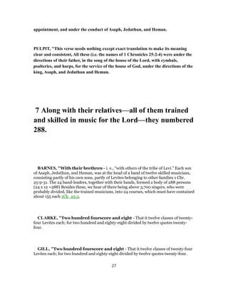 appointment, and under the conduct of Asaph, Jeduthun, and Heman.
PULPIT, "This verse needs nothing except exact translation to make its meaning
clear and consistent, All these (i.e. the names of 1 Chronicles 25:2-4) were under the
directions of their father, in the song of the house of the Lord, with cymbals,
psalteries, and harps, for the service of the house of God, under the directions of the
king, Asaph, and Jeduthun and Heman.
7 Along with their relatives—all of them trained
and skilled in music for the Lord—they numbered
288.
BARNES, "With their brethren - i. e., “with others of the tribe of Levi.” Each son
of Asaph, Jeduthun, and Heman, was at the head of a band of twelve skilled musicians,
consisting partly of his own sons, partly of Levites belonging to other families 1 Chr.
25:9-31. The 24 band-leaders, together with their bands, formed a body of 288 persons
(24 x 12 =288) Besides these, we hear of there being above 3,700 singers, who were
probably divided, like the trained musicians, into 24 courses, which must have contained
about 155 each 1Ch_23:5.
CLARKE, "Two hundred fourscore and eight - That it twelve classes of twenty-
four Levites each; for two hundred and eighty-eight divided by twelve quotes twenty-
four.
GILL, "Two hundred fourscore and eight - That it twelve classes of twenty-four
Levites each; for two hundred and eighty-eight divided by twelve quotes twenty-four.
27
 