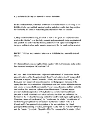 1. (1 Chronicles 25:7-8) The number of skillful musicians.
So the number of them, with their brethren who were instructed in the songs of the
LORD, all who were skillful, was two hundred and eighty-eight. And they cast lots
for their duty, the small as well as the great, the teacher with the student.
a. They cast lots for their duty, the small as well as the great, the teacher with the
student: David didn’t give the choice worship assignments only to the most talented
and greatest. He let God do the choosing and it was both a prevention of pride for
the great and the teacher, and a learning opportunity for the small and the student.
POOLE, " All that were cunning; who were so skilful that they were able to teach
others.
Two hundred fourscore and eight; which, together with their scholars, make up the
four thousand mentioned 1 Chronicles 23:5.
PULPIT, "This verse introduces a large additional number of those called for the
present brethren of the foregoing twenty-four. These brethren (partly composed of
their sons, as appears from 1 Chronicles 25:9-31) were to aid in the songs of the
Lord, and were apparently under instruction for that purpose. Each one of the
twenty-four had eleven associated subordinates with him, and for whose instruction
and service he was probably answerable. These would, of course, multiply up to the
two hundred four score and eight mentioned in the verse. This verse appears
(contrary to the interpretation of Keil, Bertheau, and others) with sufficient
precision to mark two classes ‫יר‬ ִ‫י־שׁ‬ ֵ‫ד‬ ְ‫ֻמּ‬‫ל‬ ְ‫,מ‬ and ‫ין‬ ִ‫בּ‬ ֵ‫מּ‬ַ‫,ה‬ the latter not embracing the
former, but the two together making up the two hundred and eighty-eight spoken of.
These two classes will surely satisfy the "teacher and the scholar" classification of
the following verse; the classes are denoted by the same Hebrew roots. In 1
Chronicles 25:7 the passive Pual participle of the instructed and the Hiphil
participle of the cunning, or skilled, correspond exactly with the "scholar" ( ‫יד‬ ִ‫מ‬ְ‫ל‬ ַ‫ת‬ )
and the "teacher" ( ‫ין‬ ִ‫ב‬ ֵ‫)מּ‬ of 1 Chronicles 25:8. The contents of 1 Chronicles 31-25:9
29
 