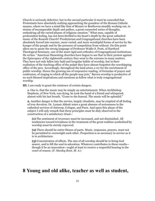 Church is seriously defective; but in the second particular it must be conceded that
Protestants have absolutely nothing approaching the grandeur of the Roman Catholic
masses, where we have a mind like that of Mozart or Beethoven steadily working out, in
strains of incomparable depth and pathos, a great connected series of thoughts,
embodying all the varied phases of religious emotion.” What man, capable of
profoundest feeling, has not been thrilled to his heart’s depth by the great cathedral
music of the Romish Church? Presbyterian and Congregational churches have been
absolutely forced into warmer, more varied, and more worshipful forms of service by the
hunger of the people and by the pressure of competition from without. On this point
allow me to quote the strong language of Professor Waldo S. Pratt, of Hartford
Theological Seminary, one of the most rigid and orthodox of Congregational institutions.
He writes: “American Dissenting churches have begun to see that in their protest against
the Episcopacy of the eighteenth century they went to the extreme in many matters.
They have not only fallen into bald and irregular habits of worship, but in their
exaltation of the teaching office of the pulpit they have almost forgotten the worshipping
office of the pew. Accordingly, throughout the land arises a cry for the enrichment of
public worship. Hence the growing use of responsive reading, of formulae of prayer and
confession, of singing in which all the people may join,” Barren worship is productive of
no such blessed inspirations and emotions as follow what is truly congregational
worship.
III. I am ready to grant the existence of certain dangers.
1. One is, that the music may be simply an entertainment. When Archbishop
Stephens, of New York, was dying, he took the hand of a friend and whispered,
almost with his last breath, “Come to the funeral. The music will be splendid.”
2. Another danger is that the service, largely ritualistic, may be emptied of all feeling
of true devotion. Dr. Lyman Abbott notes a great absence of seriousness in the
cathedral services of Antwerp, Cologne, and Paris. And upon this phase of the
subject I will only remark that three principles must be duly observed in the
construction of a satisfactory ritual—
(1) The sentiment of reverence must be increased, and not diminished. All
tendencies toward trivialness in the treatment of the great realities symbolised by
worship must be sternly reproved.
(2) There should be entire fitness of parts. Music, responses, prayers, must not
be permitted to overweight each other. Proportion is as necessary in service as it
is in architecture.
(3) Concentration of effects. The aim of all worship should be to bring God
nearer, and to lift the soul in adoration. Whatever contributes to these results—
though it be an innovation—ought at least to receive a respectful hearing in the
court of reason. (F. Stanley Root, M. A.)
8 Young and old alike, teacher as well as student,
31
 