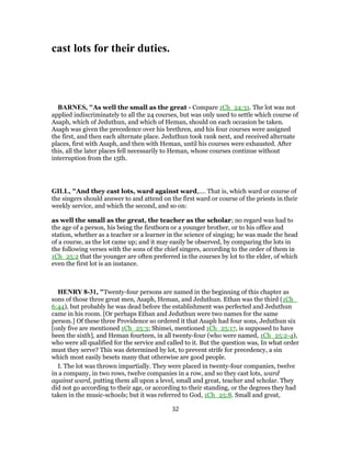 cast lots for their duties.
BARNES, "As well the small as the great - Compare 1Ch_24:31. The lot was not
applied indiscriminately to all the 24 courses, but was only used to settle which course of
Asaph, which of Jeduthun, and which of Heman, should on each occasion be taken.
Asaph was given the precedence over his brethren, and his four courses were assigned
the first, and then each alternate place. Jeduthun took rank next, and received alternate
places, first with Asaph, and then with Heman, until his courses were exhausted. After
this, all the later places fell necessarily to Heman, whose courses continue without
interruption from the 15th.
GILL, "And they cast lots, ward against ward,.... That is, which ward or course of
the singers should answer to and attend on the first ward or course of the priests in their
weekly service, and which the second, and so on:
as well the small as the great, the teacher as the scholar; no regard was had to
the age of a person, his being the firstborn or a younger brother, or to his office and
station, whether as a teacher or a learner in the science of singing; he was made the head
of a course, as the lot came up; and it may easily be observed, by comparing the lots in
the following verses with the sons of the chief singers, according to the order of them in
1Ch_25:2 that the younger are often preferred in the courses by lot to the elder, of which
even the first lot is an instance.
HENRY 8-31, "Twenty-four persons are named in the beginning of this chapter as
sons of those three great men, Asaph, Heman, and Jeduthun. Ethan was the third (1Ch_
6:44), but probably he was dead before the establishment was perfected and Jeduthun
came in his room. [Or perhaps Ethan and Jeduthun were two names for the same
person.] Of these three Providence so ordered it that Asaph had four sons, Jeduthun six
[only five are mentioned 1Ch_25:3; Shimei, mentioned 1Ch_25:17, is supposed to have
been the sixth], and Heman fourteen, in all twenty-four (who were named, 1Ch_25:2-4),
who were all qualified for the service and called to it. But the question was, In what order
must they serve? This was determined by lot, to prevent strife for precedency, a sin
which most easily besets many that otherwise are good people.
I. The lot was thrown impartially. They were placed in twenty-four companies, twelve
in a company, in two rows, twelve companies in a row, and so they cast lots, ward
against ward, putting them all upon a level, small and great, teacher and scholar. They
did not go according to their age, or according to their standing, or the degrees they had
taken in the music-schools; but it was referred to God, 1Ch_25:8. Small and great,
32
 