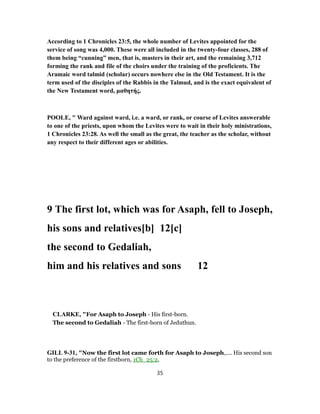 According to 1 Chronicles 23:5, the whole number of Levites appointed for the
service of song was 4,000. These were all included in the twenty-four classes, 288 of
them being “cunning” men, that is, masters in their art, and the remaining 3,712
forming the rank and file of the choirs under the training of the proficients. The
Aramaic word talmid (scholar) occurs nowhere else in the Old Testament. It is the
term used of the disciples of the Rabbis in the Talmud, and is the exact equivalent of
the New Testament word, μαθητής.
POOLE, " Ward against ward, i.e. a ward, or rank, or course of Levites answerable
to one of the priests, upon whom the Levites were to wait in their holy ministrations,
1 Chronicles 23:28. As well the small as the great, the teacher as the scholar, without
any respect to their different ages or abilities.
9 The first lot, which was for Asaph, fell to Joseph,
his sons and relatives[b] 12[c]
the second to Gedaliah,
him and his relatives and sons 12
CLARKE, "For Asaph to Joseph - His first-born.
The second to Gedaliah - The first-born of Jeduthun.
GILL 9-31, "Now the first lot came forth for Asaph to Joseph,.... His second son
to the preference of the firstborn, 1Ch_25:2,
35
 