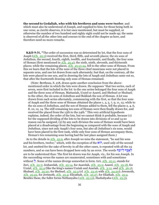the second to Gedaliah, who with his brethren and sons were twelve: and
which must also be understood of Joseph, and supplied to him; for those being both in
one verse, as Jarchi observes, it is but once mentioned, but must be supplied, or
otherwise the number of two hundred and eighty eight could not be made up; the same
is observed of all the other lots and courses to the end of the chapter as here, and
therefore need no more remarks.
K&D 9-31, "The order of succession was so determined by lot, that the four sons of
Asaph (1Ch_25:3) received the first, third, fifth, and seventh places; the six sons of
Jeduthun, the second, fourth, eighth, twelfth, and fourteenth; and finally, the four sons
of Heman (first mentioned in 1Ch_25:4), the sixth, ninth, eleventh, and thirteenth
places; while the remaining places, 1Ch_25:15-24, fell to the other sons of Heman. From
this we learn that the lots of the sons of the three chief musicians were not placed in
separate urns, and one lot drawn from each alternately; but that, on the contrary, all the
lots were placed in one urn, and in drawing the lots of Asaph and Jeduthun came out so,
that after the fourteenth drawing only sons of Heman remained.
(Note: Bertheau, S. 218, draws quite another conclusion from the above-
mentioned order in which the lots were drawn. He supposes “that two series, each of
seven, were first included in the lot: to the one series belonged the four sons of Asaph
and the three sons of Heman, Mattaniah, Uzziel or Azarel, and Shebuel or Shubael;
to the other, the six sons of Jeduthun and Bukkiah the son of Heman. A lot was
drawn from each series alternately, commencing with the first, so that the four sons
of Asaph and the three sons of Heman obtained the places 1, 3, 5, 7, 9, 11, 13; while to
the six sons of Jeduthun, and the son of Heman added to them, fell the places 2, 4, 6,
8, 10, 12, 14. The still remaining ten sons of Heman were then finally drawn for, and
received the placed from the 15th to the 24th.” This very artificial hypothesis
explains, indeed, the order of the lots, but we cannot think it probable, because (1)
for the supposed dividing of the lots to be drawn into divisions of 10 and 14 no
reason can be assigned; (2) by any such division the sons of Heman would have been
placed at a disadvantage from the beginning as compared with the sons of Asaph and
Jeduthun, since not only Asaph's four sons, but also all Jeduthun's six sons, would
have been placed in the first rank, while only four sons of Heman accompany them,
Heman's ten remaining sons having had the last place assigned them.)
As to the details in 1Ch_25:9, after Joseph we miss the statement, “he and his sons
and his brothers, twelve;” which, with the exception of the ‫,הוּא‬ used only of the second
lot, and omitted for the sake of brevity in all the other cases, is repeated with all the 23
numbers, and so can have been dropped here only by an error. The words ‫ף‬ ֵ‫ס‬ ‫י‬ ְ‫ל‬ ‫ף‬ ָ‫ס‬ ָ‫א‬ ְ‫ל‬
are to be understood thus: The first lot drawn was for Asaph, viz., for his son Joseph. In
the succeeding verses the names are enumerated, sometimes with and sometimes
without ְ‫.ל‬ Some of the names diverge somewhat in form. Izri, 1Ch_25:11, stands for
Zeri, 1Ch_25:3; Jesharelah, 1Ch_25:14, for Asarelah, 1Ch_25:2; Azarel, 1Ch_25:18, for
Uzziel, 1Ch_25:4 (like the king's names Uzziah and Azariah, 1Ch_3:12, and 2Ch_26:1);
Shubael, 1Ch_25:20, for Shebuel, 1Ch_25:4 (cf. 1Ch_23:16 with 1Ch_24:20); Jeremoth,
1Ch_25:22, for Jerimoth, 1Ch_25:4; Eliyathah, 1Ch_25:27, for Eliathah, 1Ch_25:4.
Besides these, the fuller forms Nethanyahu (1Ch_25:12), Hashabyahu (1Ch_25:3),
36
 