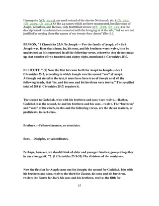 Hananyahu (1Ch_25:23), are used instead of the shorter Nethaniah, etc. (1Ch_25:2,
1Ch_25:19, 1Ch_25:4). Of the 24 names which are here enumerated, besides those of
Asaph, Jeduthun, and Heman, only Mattithiah recurs (1Ch_15:18, 1Ch_15:21) in the
description of the solemnities connected with the bringing in of the ark; “but we are not
justified in seeking there the names of our twenty-four classes” (Berth.).
BENSON, "1 Chronicles 25:9. To Joseph — For the family of Asaph, of which
Joseph was. Here that clause, he, his sons, and his brethren were twelve, is to be
understood as it is expressed in all the following verses, otherwise they do not make
up that number of two hundred and eighty-eight, mentioned 1 Chronicles 25:7.
ELLICOTT, " (9) Now the first lot came forth for Asaph to Joseph.—See 1
Chronicles 25:2, according to which Joseph was the second “son” of Asaph.
Although not stated in the text, it must have been true of Joseph as of all the
following heads, that “he, and his sons and his brethren were twelve.” The specified
total of 288 (1 Chronicles 25:7) requires it.
The second to Gedaliah, who with his brethren and sons were twelve.—Rather,
Gedaliah was the second, he and his brethren and his sons—twelve. The “brethren”
and “sons” of the chiefs, in this and the following verses, are the eleven masters, or
proficients, in each class.
Brethren.—Fellow-clansmen, or associates.
Sons.—Disciples, or subordinates.
Perhaps, however, we should think of elder and younger families, grouped together
in one class.guzik, "2. (1 Chronicles 25:9-31) The divisions of the musicians.
Now the first lot for Asaph came out for Joseph; the second for Gedaliah, him with
his brethren and sons, twelve; the third for Zaccur, his sons and his brethren,
twelve; the fourth for Jizri, his sons and his brethren, twelve; the fifth for
37
 
