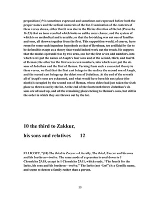 preposition () ‫ל‬ is sometimes expressed and sometimes not expressed before both the
proper names and the ordinal numerals of the list. Examination of the contents of
these verses shows, either that it was due to the Divine direction of the lot (Proverbs
16:33) that an issue resulted which looks so unlike mere chance, and the system of
which is so methodical and traceable; or that the lot-taking was not one of families
and sons, all thrown together from the first. This supposition would, of course, leave
room for some such ingenious hypothesis as that of Berthean, too artificial by far to
be defensible except as a theory that would indeed work out the result. He suggests
that the modus operandi was by two urns, one for the first seven odd numbers, into
which were put the names of Asaph's four sons and of the second, third, and fourth
of Heman; the other for the first seven even numbers, into which were put the six
sons of Jeduthun and the first of Heman. Turning from such a concocted theory to
these verses, we find that the first cast brings to the surface the second son of Asaph,
and the second cast brings up the eldest son of Jeduthun. At the end of the seventh
all of Asaph's sons are exhausted, and what would have been his next place (the
ninth) is occupied by the second son of Heman, whose eldest had just taken the sixth
place so thrown out by the lot. At the end of the fourteenth throw Jeduthun's six
sons are all used up, and all the remaining places belong to Heman's sons, but still in
the order in which they are thrown out by the lot.
10 the third to Zakkur,
his sons and relatives 12
ELLICOTT, "(10) The third to Zaccur.—Literally, The third, Zaccur and his sons
and his brethren—twelve. The same mode of expression is used down to 1
Chronicles 25:18, except in 1 Chronicles 25:11, which reads, “The fourth for the
Izrite, his sons and his brethren—twelve.” The Izrite (not “Izri”) is a Gentilic name,
and seems to denote a family rather than a person.
39
 
