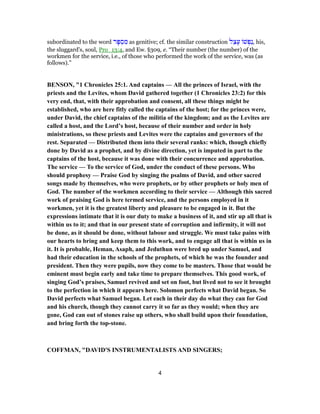 subordinated to the word ‫ר‬ָ‫פּ‬ ְ‫ס‬ ִ‫מ‬ as genitive; cf. the similar construction ‫ל‬ֵ‫צ‬ָ‫ע‬ ‫שׁ‬ ְ‫ַפ‬‫נ‬, his,
the sluggard's, soul, Pro_13:4, and Ew. §309, e. “Their number (the number) of the
workmen for the service, i.e., of those who performed the work of the service, was (as
follows).”
BENSON, "1 Chronicles 25:1. And captains — All the princes of Israel, with the
priests and the Levites, whom David gathered together (1 Chronicles 23:2) for this
very end, that, with their approbation and consent, all these things might be
established, who are here fitly called the captains of the host; for the princes were,
under David, the chief captains of the militia of the kingdom; and as the Levites are
called a host, and the Lord’s host, because of their number and order in holy
ministrations, so these priests and Levites were the captains and governors of the
rest. Separated — Distributed them into their several ranks: which, though chiefly
done by David as a prophet, and by divine direction, yet is imputed in part to the
captains of the host, because it was done with their concurrence and approbation.
The service — To the service of God, under the conduct of these persons. Who
should prophesy — Praise God by singing the psalms of David, and other sacred
songs made by themselves, who were prophets, or by other prophets or holy men of
God. The number of the workmen according to their service — Although this sacred
work of praising God is here termed service, and the persons employed in it
workmen, yet it is the greatest liberty and pleasure to be engaged in it. But the
expressions intimate that it is our duty to make a business of it, and stir up all that is
within us to it; and that in our present state of corruption and infirmity, it will not
be done, as it should be done, without labour and struggle. We must take pains with
our hearts to bring and keep them to this work, and to engage all that is within us in
it. It is probable, Heman, Asaph, and Jeduthun were bred up under Samuel, and
had their education in the schools of the prophets, of which he was the founder and
president. Then they were pupils, now they come to be masters. Those that would be
eminent must begin early and take time to prepare themselves. This good work, of
singing God’s praises, Samuel revived and set on foot, but lived not to see it brought
to the perfection in which it appears here. Solomon perfects what David began. So
David perfects what Samuel began. Let each in their day do what they can for God
and his church, though they cannot carry it so far as they would; when they are
gone, God can out of stones raise up others, who shall build upon their foundation,
and bring forth the top-stone.
COFFMAN, "DAVID'S INSTRUMENTALISTS AND SINGERS;
4
 