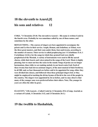 18 the eleventh to Azarel,[f]
his sons and relatives 12
COKE, "1 Chronicles 25:18. The eleventh to Azareel— His name is written Uzziel in
the fourth verse. Probably he was sometimes called by one of those names, and
sometimes by the other.
REFLECTIONS.—The courses of singers are here appointed to accompany the
priests and Levites in their service. Asaph, Heman, and Jeduthun, or Ethan, were
the three great masters, and their sons under them, four-and-twenty, according to
the number of courses. Their service is called prophesying (see 1 Corinthians 11:4; 1
Corinthians 14:24.); for the songs in which they praised God were chiefly
prophetical of the Messiah. A variety of instruments were used to fill the sacred
chorus, while their hearts and voices joined in the songs of the Lord. Music is highly
pleasing; but we must not lose the sense in the sound. Songs of praise are no longer
harmonious, than while we are making melody in our hearts unto God. Each of
these twenty-four had eleven assistant singers, of the most musical of their brethren;
in all 288: and, as four thousand are before said to be appointed for song, either they
were divided into classes, and followed when these principal singers led; or they
might be employed in teaching the divine hymns of David to the rest of the people in
the country. The singers were appointed by lot as before, and we may observe that
many of the younger sons were preferred before their elders. Note; The younger in
years are often the elder in grace.
ELLICOTT, "(18) Azareel.—Called Uzziel in 1 Chronicles 25:4. (Comp. Azariah as
a variant of Uzziah, 1 Chronicles 3:12, and 2 Chronicles 26:1.)
19 the twelfth to Hashabiah,
41
 