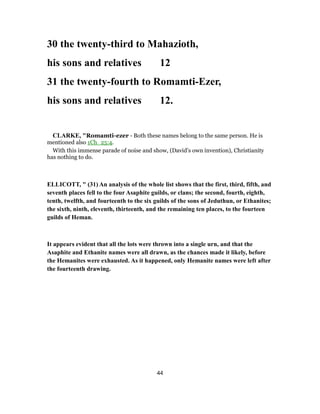 30 the twenty-third to Mahazioth,
his sons and relatives 12
31 the twenty-fourth to Romamti-Ezer,
his sons and relatives 12.
CLARKE, "Romamti-ezer - Both these names belong to the same person. He is
mentioned also 1Ch_25:4.
With this immense parade of noise and show, (David’s own invention), Christianity
has nothing to do.
ELLICOTT, " (31) An analysis of the whole list shows that the first, third, fifth, and
seventh places fell to the four Asaphite guilds, or clans; the second, fourth, eighth,
tenth, twelfth, and fourteenth to the six guilds of the sons of Jeduthun, or Ethanites;
the sixth, ninth, eleventh, thirteenth, and the remaining ten places, to the fourteen
guilds of Heman.
It appears evident that all the lots were thrown into a single urn, and that the
Asaphite and Ethanite names were all drawn, as the chances made it likely, before
the Hemanites were exhausted. As it happened, only Hemanite names were left after
the fourteenth drawing.
44
 