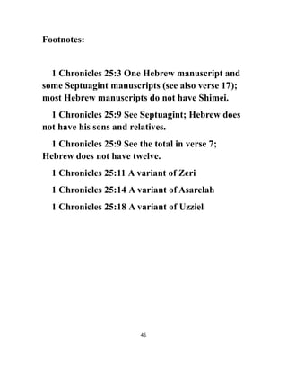 Footnotes:
1 Chronicles 25:3 One Hebrew manuscript and
some Septuagint manuscripts (see also verse 17);
most Hebrew manuscripts do not have Shimei.
1 Chronicles 25:9 See Septuagint; Hebrew does
not have his sons and relatives.
1 Chronicles 25:9 See the total in verse 7;
Hebrew does not have twelve.
1 Chronicles 25:11 A variant of Zeri
1 Chronicles 25:14 A variant of Asarelah
1 Chronicles 25:18 A variant of Uzziel
45
 