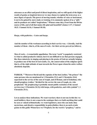 utterance as an effect and proof of direct inspiration, and we still speak of the higher
results of genius as inspired, however we may choose to explain the term away as a
mere figure of speech. The power of moving sounds, whether of voice or instrument,
is not to be gained by mere study or training; it is commonly spoken of as a “gift,”
and its products are called “inspirations.” Whence come they, if not from the Divine
source of life, and of all that makes life glad and beautiful? (James 1:17; 1 Samuel
10:5; 1 Samuel 16:16; 1 Samuel 18:10).
Harps, with psalteries.—Lutes and harps.
And the number of the workmen according to their service was.—Literally, And the
number of them—that is, of the men of work—for their service proved (as follows).
Men of work.—A remarkable appellation. The term “work” is popularly restricted
to what is called productive labour, but it is not difficult to see that persons engaged,
like these minstrels, in singing and playing to the praise of God are actually helping
to produce one of the best of real results, viz., the conservation of the religious spirit:
that is, of the right attitude of man towards the Power upon whom his entire welfare
absolutely depends.
PARKER, ""Moreover David and the captains of the host [rather, "the princes" the
same persons who are mentioned in 1 Chronicles 23:2, and 1 Chronicles 24:6]
separated to the service of the sons of Asaph, and of Heman, and of Jeduthun, who
should prophesy [rather, "divided for the service the sons of Asaph, etc, who
prophesied." By prophesying is probably meant public recitation of the sacred
services (see 1 Chronicles 24:3)] with harps, with psalteries, and with cymbals" ( 1
Chronicles 25:1).
Let us analyse these indications. We want warriors; there is not one in this list: we
need builders; there is not a man in the catalogue that ever built anything that could
be seen or valued arithmetically: we want legislators, men who can make duty
mysterious, and dissolve responsibility in polysyllables; there is no such erratic
genius in this guild. Whom have we? Prophets; for the word is "prophesy," and to
6
 