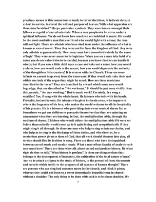 prophesy means in this connection to teach, to reveal doctrines, to indicate duty, to
exhort to service, to reveal the will and purpose of heaven. With what apparatus are
these men furnished? Harps, psalteries, cymbals. They were known amongst their
fellows as a guild of sacred minstrels. When a man prophesies he utters under a
spiritual influence. We do not know how much we are indebted to music. He would
be the most combative man that ever lived who would fight with a tune; the tune
will not fight. There are atheists who have shed tears under the influence of what is
known as sacred music. Then they were not far from the kingdom of God: they were
only atheists argumentatively. How many men have committed suicide by the razor
of logic! They were never meant to be logicians. When you see a man take hold of a
razor you do not exhort him to be careful, because you know that he can handle it
wisely; but if you saw a little child open a case and take out a razor, how you would
exclaim, how you would rush to the rescue; how you would deprecate the audacity
of the thoughtless little creature! It is even so with the Church. There are some
infants we cannot keep away from the razor-case: if they would only take their seat
within one inch of the organ they might be saved. How are these musicians
described in the verse? They are described by a word which some men would
begrudge; they are described as "the workmen." It should be put more vividly than
this, namely, "the men working." But is music work? Certainly. Is a song a
sacrifice? Yes, if sung with the whole heart. He labours who toils with his hands.
Probably, but not he only. He labours who gives his brain away, who imparts to
others the fragrance of his love, who makes the world welcome to all the hospitality
of his prayers. He is a labourer who puts things into sweet musical rhyme for us.
Sometimes we get our children to persuade themselves that they are enjoying an
amusement when they are learning, in fact, the multiplication table, through the
medium of rhyme. Children who would abhor the multiplication table if it were set
before them nakedly would come up to it quite loving and sympathetically if they
might sing it all through. So there are men who help to sing us into our duties, and
who help us to sing in the discharge of those duties, and who show us, by a
mysterious power given to them of God, that all work should blossom into play, all
service should find its fruition in song. There are those who have distinguished
between sacred music and secular music. What a marvellous faculty of analysis such
men must have! There are those who talk about sacred and profane history. By what
right do they so talk? What history is profane? Is there anything profane that
belongs to the development of humanity, the cultivation of the total nature of man?
Are we to attach a stigma to the study of history, to the perusal of those documents
and records which testify to the progress of all manner of human thought? There
are persons who can sing bad common metre in the church, and think it pious;
whereas they could not listen to a sweet domestically beautiful song in church
without a shudder. The only thing to be done with such is to let them shudder. We
7
 