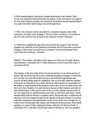 b. Who should prophesy with harps, stringed instruments, and cymbals: Their
service was connected with the dynamic of prophesy in the sense that it was inspired
by God. Their ministry in music was not merely the product of good musicianship; it
was a gift of the Holy Spirit being exercised through them.
i. “This work of praise is thrice described by a somewhat singular, and, in this
connection, arresting word, ‘prophecy.’ The use of this word here is a revelation of
the true value of the service of music in the sanctuary of God.” (Morgan)
ii. “Either they supplied messages direct from God in the manner of the classical
prophets, for which the Levite Jahaziel (2 Chronicles 20:14-17) provides an obvious
analogy, or their praise was itself seen as ‘prophecy’ in that it proclaimed God’s
word with God’s authority.” (Selman)
POOLE, "The number and offices of the singers out of the sons of Asaph, Heman,
and Jeduthun, 1 Chronicles 25:1-7. Their division by lot into twenty-four orders, 1
Chronicles 25:8-31
The captains of the host; both of the civil and sacred host, to wit, all the princes of
Israel, with the priests and the Levites, whom David gathered together, 1 Chronicles
23:2, for this very end, that in their presence, and with their approbation and
consent, all these things might be established; who are here fitly called the captains
of the host; for the princes were, under David, the chief captains or commanders of
the militia or trained bands of the kingdom: and as the Levites are called a host, and
the Lord’s host, Numbers 4:3, and elsewhere, because of their number and order in
holy ministrations; so these priests and Levites were the captains and governors of
the rest. Separated, i.e. distributed them into their several ranks and orders; which,
though chiefly done by David as a prophet, and by Divine direction, as hath been oft
observed, yet is here imputed in part to the captains of the host, because it was done
with their concurrence and approbation. To the service of the sons of Asaph, &c, i.e.
to the service of God under the conduct and command of these persons. Who should
prophesy, i.e. praise God by singing the Psalms of David, (of which See Poole "1
Chronicles 16:7",) and other sacred songs made by themselves, who were prophets
9
 