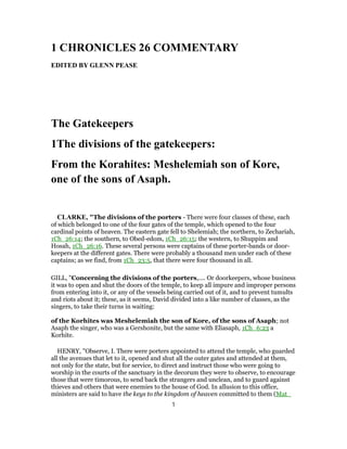 1 CHRONICLES 26 COMMENTARY
EDITED BY GLENN PEASE
The Gatekeepers
1The divisions of the gatekeepers:
From the Korahites: Meshelemiah son of Kore,
one of the sons of Asaph.
CLARKE, "The divisions of the porters - There were four classes of these, each
of which belonged to one of the four gates of the temple, which opened to the four
cardinal points of heaven. The eastern gate fell to Shelemiah; the northern, to Zechariah,
1Ch_26:14; the southern, to Obed-edom, 1Ch_26:15; the western, to Shuppim and
Hosah, 1Ch_26:16. These several persons were captains of these porter-bands or door-
keepers at the different gates. There were probably a thousand men under each of these
captains; as we find, from 1Ch_23:5, that there were four thousand in all.
GILL, "Concerning the divisions of the porters,.... Or doorkeepers, whose business
it was to open and shut the doors of the temple, to keep all impure and improper persons
from entering into it, or any of the vessels being carried out of it, and to prevent tumults
and riots about it; these, as it seems, David divided into a like number of classes, as the
singers, to take their turns in waiting:
of the Korhites was Meshelemiah the son of Kore, of the sons of Asaph; not
Asaph the singer, who was a Gershonite, but the same with Eliasaph, 1Ch_6:23 a
Korhite.
HENRY, "Observe, I. There were porters appointed to attend the temple, who guarded
all the avenues that let to it, opened and shut all the outer gates and attended at them,
not only for the state, but for service, to direct and instruct those who were going to
worship in the courts of the sanctuary in the decorum they were to observe, to encourage
those that were timorous, to send back the strangers and unclean, and to guard against
thieves and others that were enemies to the house of God. In allusion to this office,
ministers are said to have the keys to the kingdom of heaven committed to them (Mat_
1
 