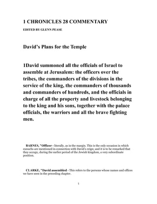 1 CHRONICLES 28 COMMENTARY
EDITED BY GLENN PEASE
David’s Plans for the Temple
1David summoned all the officials of Israel to
assemble at Jerusalem: the officers over the
tribes, the commanders of the divisions in the
service of the king, the commanders of thousands
and commanders of hundreds, and the officials in
charge of all the property and livestock belonging
to the king and his sons, together with the palace
officials, the warriors and all the brave fighting
men.
BARNES, "Officer - literally, as in the margin. This is the only occasion in which
eunuchs are mentioned in connection with David’s reign; and it is to be remarked that
they occupy, during the earlier period of the Jewish kingdom, a very subordinate
position.
CLARKE, "David assembled - This refers to the persons whose names and offices
we have seen in the preceding chapter.
1
 