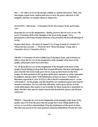 thee — Or rather, as it is in the margin, stablish or confirm their heart. Thou, who
hast begun a good work, confirm and carry it on by thy grace, otherwise it will
languish, and this very people will prove degenerate.
ELLICOTT, “ (18) Israel.—1 Chronicles 29:10. (See Genesis 32:28, and Exodus
3:6.)
Keep this for ever in the imagination.—Rather, preserve this for ever: to wit, “the
cast (1 Chronicles 28:9) of the thoughts of the heart of thy people.” Give
permanence to the frame of mind which has evinced itself in the freewill offerings of
to-day.
Prepare their heart.—Or, direct (1 Samuel 7:3). (Comp. Ezekiel 4:3; Ezekiel 4:7,
“direct the face towards . . .” Proverbs 16:9, “direct his going.” Comp. also 2
Chronicles 12:14; 2 Chronicles 20:33.)
TRAPP, “1 Chronicles 29:18 O LORD God of Abraham, Isaac, and of Israel, our
fathers, keep this for ever in the imagination of the thoughts of the heart of thy
people, and prepare their heart unto thee:
Ver. 18. Keep this for ever in the imagination of the thoughts of the heart of thy
people.] David finding in them that float of good affections, that heat and height, he
prays heartily that God would, porro fovere, keep up their hearts in that holy
temper, fix their quicksilver, fire up their spirits more and more to a holy contention
in godliness, and give them "with full purpose of heart to cleave" to himself, as
Barnabas expresseth it. [Acts 11:23] Lo, this is David’s remarkable prayer - as one
well styleth it - for his people; and this should be our continual request unto God for
ourselves and others. For it is with holy affections, saith a grave divine, as with
exotic noble plants; this country is not so kindly for them, being but a stepmother to
them: therefore they must be much watered and cherished by prayer, and all good
endeavour.
POOLE, “ Keep this for ever in the imagination of the thoughts of the heart of thy
people; since it is from thy grace that thy people have such willing minds to thy
service, as was before acknowledged, I beg the continuance of that grace to them,
that they may persist in the same generous and pious disposition towards thee and
100
 