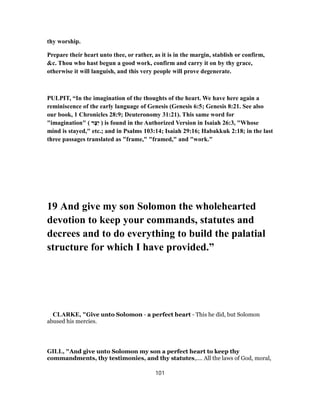 thy worship.
Prepare their heart unto thee, or rather, as it is in the margin, stablish or confirm,
&c. Thou who hast begun a good work, confirm and carry it on by thy grace,
otherwise it will languish, and this very people will prove degenerate.
PULPIT, “In the imagination of the thoughts of the heart. We have here again a
reminiscence of the early language of Genesis (Genesis 6:5; Genesis 8:21. See also
our book, 1 Chronicles 28:9; Deuteronomy 31:21). This same word for
"imagination" ( ‫ר‬ֶ‫ֵצ‬‫י‬ ) is found in the Authorized Version in Isaiah 26:3, "Whose
mind is stayed," etc.; and in Psalms 103:14; Isaiah 29:16; Habakkuk 2:18; in the last
three passages translated as "frame," "framed," and "work."
19 And give my son Solomon the wholehearted
devotion to keep your commands, statutes and
decrees and to do everything to build the palatial
structure for which I have provided.”
CLARKE, "Give unto Solomon - a perfect heart - This he did, but Solomon
abused his mercies.
GILL, "And give unto Solomon my son a perfect heart to keep thy
commandments, thy testimonies, and thy statutes,.... All the laws of God, moral,
101
 