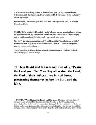 And to do all these things.—And to do the whole; (scil.) of thy commandments,
testimonies, and statutes (comp. 1 Chronicles 22:13; 1 Chronicles 28:7), or, to carry
out all my designs.
For the which I have made provision.—Which I have prepared (scil.) to build (1
Chronicles 28:2).
TRAPP, “1 Chronicles 29:19 And give unto Solomon my son a perfect heart, to keep
thy commandments, thy testimonies, and thy statutes, and to do all [these things],
and to build the palace, [for] the which I have made provision.
Ver. 19. To keep thy commandments.] To yield unto thee "the obedience of faith."
Learn here what to pray for in the behalf of our children. A child of many such
prayers cannot easily miscarry.
And to do all these things.] Potius sabaudiendium alia, saith Vatablus, To do all
other things given him in charge.
20 Then David said to the whole assembly, “Praise
the Lord your God.” So they all praised the Lord,
the God of their fathers; they bowed down,
prostrating themselves before the Lord and the
king.
BARNES, "Worshipped the Lord, and the king - The same outward signs of
reverence were accorded by the customs of the Jews (as of the Oriental nations
generally) to God and to their monarchs (see 1Ki_1:31). But the application of the terms
to both in the same passage, which occurs nowhere in Scripture but here, is thought to
indicate a time when a long servitude under despotic lords had orientalized men’s mode
103
 