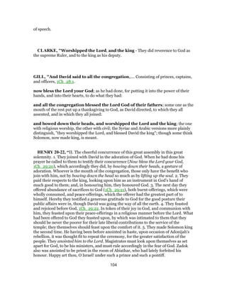 of speech.
CLARKE, "Worshipped the Lord, and the king - They did reverence to God as
the supreme Ruler, and to the king as his deputy.
GILL, "And David said to all the congregation,.... Consisting of princes, captains,
and officers, 1Ch_28:1.
now bless the Lord your God; as he had done, for putting it into the power of their
hands, and into their hearts, to do what they had:
and all the congregation blessed the Lord God of their fathers; some one as the
mouth of the rest put up a thanksgiving to God, as David directed, to which they all
assented, and in which they all joined:
and bowed down their heads, and worshipped the Lord and the king; the one
with religious worship, the other with civil; the Syriac and Arabic versions more plainly
distinguish, "they worshipped the Lord, and blessed David the king"; though some think
Solomon, now made king, is meant.
HENRY 20-22, “II. The cheerful concurrence of this great assembly in this great
solemnity. 1. They joined with David in the adoration of God. When he had done his
prayer he called to them to testify their concurrence (Now bless the Lord your God,
1Ch_29:20), which accordingly they did, by bowing down their heads, a gesture of
adoration. Whoever is the mouth of the congregation, those only have the benefit who
join with him, not by bowing down the head so much as by lifting up the soul. 2. They
paid their respects to the king, looking upon him as an instrument in God's hand of
much good to them; and, in honouring him, they honoured God. 3. The next day they
offered abundance of sacrifices to God (1Ch_29:21), both burnt-offerings, which were
wholly consumed, and peace-offerings, which the offerer had the greatest part of to
himself. Hereby they testified a generous gratitude to God for the good posture their
public affairs were in, though David was going the way of all the earth. 4. They feasted
and rejoiced before God, 1Ch_29:22. In token of their joy in God, and communion with
him, they feasted upon their peace-offerings in a religious manner before the Lord. What
had been offered to God they feasted upon, by which was intimated to them that they
should be never the poorer for their late liberal contributions to the service of the
temple; they themselves should feast upon the comfort of it. 5. They made Solomon king
the second time. He having been before anointed in haste, upon occasion of Adonijah's
rebellion, it was thought fit to repeat the ceremony, for the greater satisfaction of the
people. They anointed him to the Lord. Magistrates must look upon themselves as set
apart for God, to be his ministers, and must rule accordingly in the fear of God. Zadok
also was anointed to be priest in the room of Abiathar, who had lately forfeited his
honour. Happy art thou, O Israel! under such a prince and such a pontiff.
104
 
