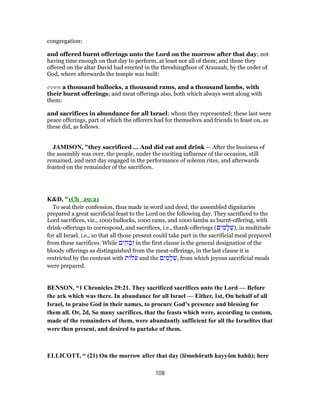 congregation:
and offered burnt offerings unto the Lord on the morrow after that day; not
having time enough on that day to perform, at least not all of them; and these they
offered on the altar David had erected in the threshingfloor of Araunah, by the order of
God, where afterwards the temple was built:
even a thousand bullocks, a thousand rams, and a thousand lambs, with
their burnt offerings; and meat offerings also, both which always went along with
them:
and sacrifices in abundance for all Israel; whom they represented; these last were
peace offerings, part of which the offerers had for themselves and friends to feast on, as
these did, as follows.
JAMISON, "they sacrificed ... And did eat and drink — After the business of
the assembly was over, the people, under the exciting influence of the occasion, still
remained, and next day engaged in the performance of solemn rites, and afterwards
feasted on the remainder of the sacrifices.
K&D, "1Ch_29:21
To seal their confession, thus made in word and deed, the assembled dignitaries
prepared a great sacrificial feast to the Lord on the following day. They sacrificed to the
Lord sacrifices, viz., 1000 bullocks, 1000 rams, and 1000 lambs as burnt-offering, with
drink-offerings to correspond, and sacrifices, i.e., thank-offerings (‫ים‬ ִ‫מ‬ ָ‫ל‬ ְ‫,)שׁ‬ in multitude
for all Israel, i.e., so that all those present could take part in the sacrificial meal prepared
from these sacrifices. While ‫ים‬ ִ‫ה‬ ָ‫ב‬ְ‫ז‬ in the first clause is the general designation of the
bloody offerings as distinguished from the meat-offerings, in the last clause it is
restricted by the contrast with ‫ת‬ ‫ל‬ֹ‫ע‬ and the ‫ים‬ ִ‫מ‬ ָ‫ל‬ ְ‫,שׁ‬ from which joyous sacrificial meals
were prepared.
BENSON, “1 Chronicles 29:21. They sacrificed sacrifices unto the Lord — Before
the ark which was there. In abundance for all Israel — Either, 1st, On behalf of all
Israel, to praise God in their names, to procure God’s presence and blessing for
them all. Or, 2d, So many sacrifices, that the feasts which were, according to custom,
made of the remainders of them, were abundantly sufficient for all the Israelites that
were then present, and desired to partake of them.
ELLICOTT, “ (21) On the morrow after that day (lĕmohŏrath hayyôm hahû); here
108
 
