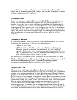 appropriately had inscribed on Wesley’s memorial in Westminster Abbey. Other men
labour, and we enter into their labours. The work they sought to accomplish God denied
to them, but lays upon us. (Dr. Egbert.)
Power of example
Before us was a narrow bridge, and between us and the bridge were several thousand
sheep. They would have taken a long time going over, and would effectually have
checked our entrance into the town, but for a clever plan for getting the sheep quickly
over. A few sheep are trained as a sort of decoy. They are at first pet lambs, and then in
time become pet sheep. They are kept by the authorities who have control of the bridge,
and are let to the sheep-drovers for so much, in order to effect a speedy passage of the
bridge. The keepers of the pets go first, then follow the three or four pets, and then away
after them the three or four thousand of the mob, as they are called here. (H. T.
Robjohns.)
The house of the Lord
I. The building is for the Lord God, because it is for the presentation of God’s worship.
God claims to be worshipped. He deserves to be worshipped for—
(1) What he is in Himself.
(2) What He is to us. Worship takes the forms of adoration, thanksgiving,
confession, petition, supplication, and intercession. By a very significant
expression the Jews used to say when they went up to Jerusalem, that they were
going “to appear before the Lord.” The chief attraction of every place of worship
ought to be that you ere coming to meet with God.
II. The building is for the Lord because it is built for the proclamation of God’s truth.
III. The building is for the Lord because it is for the promotion of God’s purposes. God’s
purposes are that men should be saved, sanctified, enlightened, comforted,
strengthened, stimulated, and helped on to glory. (John Corbin.)
The palace for God
These words are not to be pressed unduly, nor their spirit sacrificed to the letter, in
forgetfulness of the idiom of the language in which they are recorded. The patriotic king
no more forgot his nation’s welfare in the sense of the sacredness of the work, than the
prophet who first uttered the immortal words, “I love mercy and not sacrifice,” dreamed
of extinguishing the altar fires and abolishing the office of the priesthood seven centuries
before the “fulness of time.” Their principal meaning is obvious. An edifice was formed,
a pattern was already, it is written, present to his mind’s eye. It was to be no regal palace,
however stately, no home for oriental splendour and magnificence; it was to be
consecrated for ever to the Jehovah to whom he and his people were bound by
everlasting covenant. Yet the truth that no house made with hands could in any literal
sense hold Him whom the heaven of heavens could not contain, was already deep in the
conscience, and finding expression in the words of God’s truest servant. He who was
11
 