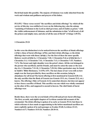 David had made this possible. The majesty of Solomon was really inherited from the
work and wisdom and godliness and prayers of his father.
PULPIT, “These verses record "the sacrifices and drink offerings" by which all the
service of this day was ratified as it were on the following day; also the solemn
"anointing of Solomon to the Lord as chief governor, and of Zadok as priest," with
the visible enthronement of Solomon, and the submission to him "of all Israel, of all
the princes and mighty men, and also of all the sons of David" (1 Kings 1:49-53).
1 Chronicles 29:21
In this verse the distinction is to be noticed between the sacrifices of thank offerings
( ‫ים‬ ִ‫ח‬ָ‫ְב‬‫ז‬ ); those of burnt offerings ( ‫לוֹם‬ֹ‫;)ע‬ and their drink offerings, i.e the drink
offerings that went with them ( ‫ם‬ֶ‫ֵיח‬‫כּ‬ ְ‫ס‬ִ‫נ‬ ). For the first of these the more specific
Hebrew word is ‫ים‬ ִ‫ָמ‬‫ל‬ ְ‫שׁ‬ (Le 1 Chronicles 7:20; 1 Chronicles 9:4) or ‫ים‬ ִ‫ָמ‬‫ל‬ ְ‫שׁ‬ ָ‫ח‬ַ‫ֶב‬‫ז‬ (Le 1
Chronicles 3:1; 1 Chronicles 7:11, 1 Chronicles 7:13, 1 Chronicles 7:15; Numbers
7:17). The breast and right shoulder were the priest's share. All the rest belonged to
the person who sacrificed, and his friends, and must be eaten the same or the next
day (Le 1 Chronicles 18-7:11 , 1 Chronicles 34-7:29 ). Other particulars may be found
in Smith's 'Bible Dictionary,' 3:1470, 1471. The last clause of our verse tells us how
ample was the feast provided by these sacrifices on this occasion, being in
abundance for all Israel The burnt offering is first mentioned in Genesis 8:20; it is
the only sacrifice that the Book of Genesis (see Genesis 15:9, etc.; Genesis 22:2, etc.)
knows. The offering ( ‫ה‬ָ‫ח‬ְ‫נ‬ ִ‫מ‬ ) of Genesis 4:4 is somewhat obscure, but does not appear
to have been a sacrifice of blood. This sacrifice was one which was wholly consumed
on the altar of fire, and supposed to ascend to heaven. The chief kinds of burnt
offerings were
Beside these, there were the several kinds of freewill and private burnt offerings.
The first, seventh, and eighth chapters of Leviticus contain full accounts of the
ceremonial. The drink offering is spoken of as early as Genesis 35:14; but those to
which reference is here made as appertaining to the before-mentioned sacrifices are
more explicitly spoken of in such passages as Exodus 29:40; Leviticus 23:13;
Numbers 6:17; Numbers 24-15:5 ; Numbers 14-28:10 .
111
 