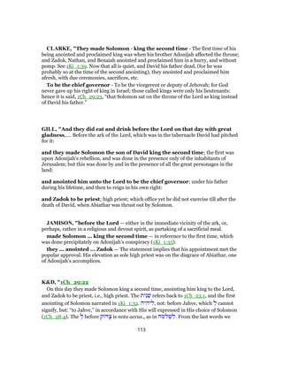 CLARKE, "They made Solomon - king the second time - The first time of his
being anointed and proclaimed king was when his brother Adonijah affected the throne;
and Zadok, Nathan, and Benaiah anointed and proclaimed him in a hurry, and without
pomp. See 1Ki_1:39. Now that all is quiet, and David his father dead, (for he was
probably so at the time of the second anointing), they anointed and proclaimed him
afresh, with due ceremonies, sacrifices, etc.
To be the chief governor - To be the vicegerent or deputy of Jehovah; for God
never gave up his right of king in Israel; those called kings were only his lieutenants:
hence it is said, 1Ch_29:23, “that Solomon sat on the throne of the Lord as king instead
of David his father.”
GILL, "And they did eat and drink before the Lord on that day with great
gladness,.... Before the ark of the Lord, which was in the tabernacle David had pitched
for it:
and they made Solomon the son of David king the second time; the first was
upon Adonijah's rebellion, and was done in the presence only of the inhabitants of
Jerusalem; but this was done by and in the presence of all the great personages in the
land:
and anointed him unto the Lord to be the chief governor; under his father
during his lifetime, and then to reign in his own right:
and Zadok to be priest; high priest; which office yet he did not exercise till after the
death of David, when Abiathar was thrust out by Solomon.
JAMISON, "before the Lord — either in the immediate vicinity of the ark, or,
perhaps, rather in a religious and devout spirit, as partaking of a sacrificial meal.
made Solomon ... king the second time — in reference to the first time, which
was done precipitately on Adonijah’s conspiracy (1Ki_1:35).
they ... anointed ... Zadok — The statement implies that his appointment met the
popular approval. His elevation as sole high priest was on the disgrace of Abiathar, one
of Adonijah’s accomplices.
K&D, "1Ch_29:22
On this day they made Solomon king a second time, anointing him king to the Lord,
and Zadok to be priest, i.e., high priest. The ‫ית‬ִ‫נ‬ֵ‫שׁ‬ refers back to 1Ch_23:1, and the first
anointing of Solomon narrated in 1Ki_1:32. ‫,ליהיה‬ not: before Jahve, which ְ‫ל‬ cannot
signify, but: “to Jahve,” in accordance with His will expressed in His choice of Solomon
(1Ch_28:4). The ְ‫ל‬ before ‫ק‬ ‫ד‬ָ‫צ‬ is nota accus., as in ‫ֹה‬‫מ‬ ְ‫שׁ‬ ִ‫.ל‬ From the last words we
113
 