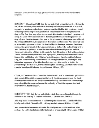learn that Zadok received the high-priesthood with the consent of the estates of the
kingdom.
BENSON, “1 Chronicles 29:22. And did eat and drink before the Lord — Before the
ark, in the courts or places as near to it as they conveniently could: or, as in God’s
presence, in a solemn and religious manner, praising God for this great mercy, and
entreating his blessing on this great affair. They made Solomon king the second
time — The first time was, when he was made king during Adonijah’s conspiracy, (1
Kings 1:34,) on which occasion it was done in great haste, and in the presence of
only a few of David’s servants; but now in the presence of all the great men of Israel,
the princes of the tribes, the captains of thousands and hundreds. And anointed him
to be the chief governor — After the death of David. Perhaps, however, David now
resigned the government of the kingdom to him, as he knew he had not long to live.
And Zadok to be priest — It must be remembered that the high-priest had his
vicegerent who might officiate in his stead. So that this action of theirs, the anointing
Zadok, did not actually constitute him high- priest, but only settled the reversion of
it upon him and his line after Abiathar’s death; even as David’s making Solomon
king, and their anointing Solomon to be the chief governor here, did not put him
into actual possession of the kingdom, but only gave him a right to it after the
present king’s death: hence, notwithstanding this anointing, Abiathar continued to
exercise his office till Solomon thrust him out, 1 Kings 2:27.
COKE, “1 Chronicles 29:22. Anointed him unto the Lord, to be the chief governor—
And anointed him chief governor for the Lord: 1:e. the governor whom the Lord
had chosen to command his people: for the theocracy still continued, and the kings
only reigned in the name and under the authority of God, the supreme lord and
ruler of Israel. See Houbigant.
ELLICOTT, “ (22) And did eat and drink.—And they ate and drank. (Comp. the
account of the feasting at David’s coronation, 1 Chronicles 12:39-40.)
And they made Solomon the son of David king the second time.—The first time is
briefly noticed in 1 Chronicles 23:1. (Comp. the full account, 1 Kings 1:32-40.)
And anointed him unto the Lord to be the chief governor.—And anointed (him;
perhaps the suffix has fallen out) for Jehovah as prince (nâgîd, 1 Chronicles 27:16; 1
114
 