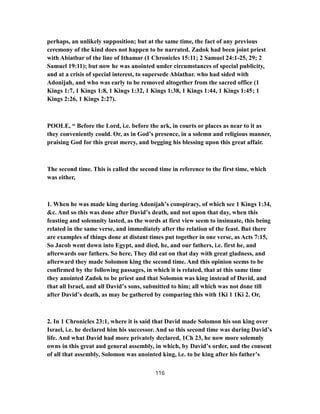 perhaps, an unlikely supposition; but at the same time, the fact of any previous
ceremony of the kind does not happen to be narrated. Zadok had been joint priest
with Abiatbar of the line of Ithamar (1 Chronicles 15:11; 2 Samuel 24:1-25, 29; 2
Samuel 19:11); but now he was anointed under circumstances of special publicity,
and at a crisis of special interest, to supersede Abiathar. who had sided with
Adonijah, and who was early to be removed altogether from the sacred office (1
Kings 1:7, 1 Kings 1:8, 1 Kings 1:32, 1 Kings 1:38, 1 Kings 1:44, 1 Kings 1:45; 1
Kings 2:26, 1 Kings 2:27).
POOLE, “ Before the Lord, i.e. before the ark, in courts or places as near to it as
they conveniently could. Or, as in God’s presence, in a solemn and religious manner,
praising God for this great mercy, and begging his blessing upon this great affair.
The second time. This is called the second time in reference to the first time, which
was either,
1. When he was made king during Adonijah’s conspiracy, of which see 1 Kings 1:34,
&c. And so this was done after David’s death, and not upon that day, when this
feasting and solemnity lasted, as the words at first view seem to insinuate, this being
related in the same verse, and immediately after the relation of the feast. But there
are examples of things done at distant times put together in one verse, as Acts 7:15,
So Jacob went down into Egypt, and died, he, and our fathers, i.e. first he, and
afterwards our fathers. So here, They did eat on that day with great gladness, and
afterward they made Solomon king the second time. And this opinion seems to be
confirmed by the following passages, in which it is related, that at this same time
they anointed Zadok to be priest and that Solomon was king instead of David, and
that all Israel, and all David’s sons, submitted to him; all which was not done till
after David’s death, as may be gathered by comparing this with 1Ki 1 1Ki 2. Or,
2. In 1 Chronicles 23:1, where it is said that David made Solomon his son king over
Israel, i.e. he declared him his successor. And so this second time was during David’s
life. And what David had more privately declared, 1Ch 23, he now more solemnly
owns in this great and general assembly, in which, by David’s order, and the consent
of all that assembly, Solomon was anointed king, i.e. to be king after his father’s
116
 
