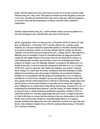 death. And this opinion the text seems most to favour. For it is said, And they made
Solomon king, &c.: they; who? That must be fetched out of the foregoing words and
verses, they who did eat and drink before the Lord on that day with great gladness,
as it is here said; and then immediately it follows, and that with a copulative
conjunction,
and they made Solomon king, & c., which without violence cannot be pulled away
from the foregoing words. And therefore they must be David and
all the congregation, who were then present, 1 Chronicles 29:20, of whom it is said,
they sacrificed, &c., 1 Chronicles 29:21, and they did eat, &c., and they made
Solomon, &c. The great objection against this opinion is, that they anointed Zadok
to be priest at this time, which was not done till after David’s death; for till then
Abiathar was not thrust out from being priest, &c., 1 Kings 2:26,27. This indeed is a
difficulty, but not insoluble. It must be remembered that the high priest had his
vicegerent who might officiate in his stead, when he was hindered by sickness or
other indispensable occasion; and that there seems to be something more than
ordinary in Zadok’s case; for although Abiathar was properly the high priest, yet
Zadok seems after a sort to be joined in commission with him, as we see 2 Samuel
15:29 19:11; and it is expressly said, Zadok and Abiathar were priests, 2 Samuel
20:25 1 Kings 4:4. And it may be further considered, that this anointing of Zadok
might be occasioned by some miscarriage of Abiathar not recorded in Scripture.
Possibly he was unsatisfied with this design of translating the crown to Solomon,
and did now secretly favour Adonijah’s person and right, which afterward he did
more openly defend; which being known to David by information, might induce him
and the princes who favoured Solomon to take this course; which they might the
more willingly do, in consideration of that Divine threatening, 1 Samuel 2:31, &c., of
translating the priesthood from Ithamar’s and Eli’s house, of which Abiathar was,
to Eleazar’s line, to which it had been promised to perpetuity, Numbers 25:13, of
which line Zadok was. And they might judge this a fit season, or might be directed
by God at this time, to execute that threatening to the one, and promise to the other
family. And yet this action of theirs in anointing Zadok did not, as I suppose,
actually constitute him high priest, but only settled the reversion of it upon him and
his line after Abiathar’s death. Even as David’s making Solomon king, 1 Chronicles
23:1, and their anointing
117
 