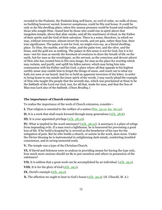 revealed to the Psalmist, the Psalmist-king well knew, no roof of cedar, no walls of stone,
no building however sacred, however sumptuous, could be His real home. It could be
only so far His dwelling-place, when His unseen presence could be found and realised by
those who sought Him—found best by those who could rise in spirit above that
imageless temple, above that altar smoke, and all the machinery of ritual, to the Father
of their spirits and the God of their salvation. There is a sense, therefore, in which we
may, without irreverence, almost invert the words, and yet gain, rather than lose, their
true significance. The palace is not for God, we might even say, as a literal dwelling-
place. To Him, the marble, and the cedar, and the palm-tree, and the olive, and the
brass, and the gold are as nothing. The palace in this sense is not for God, but it is for
man—not for man as merely the foremost of creatures to draw the breath of life on the
earth, but for man as the worshipper, as the servant, as the conscious and devout adorer
of Him who has created him in His own image; for man as the place for worship which
may reclaim, and purify, and uplift his fallen nature; which may bring him into
communion with his Father and his God; a place where all that appeals to his highest
earthly sense may enable him to forget the things of sense, and reach out to what eye
hath not seen or ear heard. And for so bold an apparent inversion of the letter, in order
to bring home to our minds the inner spirit of the words, I may surely plead the example
of Him who taught His people that the seventh day, which was proclaimed at Sinai to be
the Sabbath of the Lord our God, was, for all that, made for man, and that the Son of
Man was Lord also of the Sabbath. (Dean Bradley.)
The importance of Church extension
To realise the importance of the work of Church extension, consider—
I. That religion is essential to the welfare of a nation (Psa_33:12; Isa_60:12).
II. It is a work that shall reach forward through many generations (1Ch_28:8).
III. It is your appointed privilege (1Ch_28:10).
IV. What is implied in the word sanctuary? (1Ch_28:10). A sanctuary is a place of refuge
from impending evils. If a man erect a lighthouse, he is honoured for preventing a great
loss of life. If he build a hospital he is revered as the benefactor of his race for the
mitigation of pain. But he who builds a church, or assists in the work, does more. Under
the Divine blessing he is instrumental in enlightening dark minds, comforting troubled
consciences, and in saving immortal souls.
V. The temple was a type of the Christian Church.
VI. If David and Solomon were so zealous in providing means for having the type only,
how much more anxious should we Be to put ourselves and others in possession of the
substance?
VII. It is seldom that a great work can be accomplished by an individual. (1Ch_29:1).
VIII. It is for the glory of God (1Ch_29:1).
IX. David’s example (1Ch_29:2).
X. The affection we ought to bear to God’s house (1Ch_29:3). (H. Clissold, M. A.)
12
 