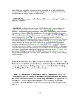 apt to think, had something in them very great and awful. All he said and all he did
commanded respect. None of all the judges or kings of Israel, his predecessors, made
such a figure as he did nor lived in such splendour.
JAMISON, "Solomon sat on the throne of the Lord — As king of Israel, he was
the Lord’s vicegerent.
K&D 23-24, “Solomon's accession and David's death, with a statement as to the
length of his reign and the sources of the history. - 1Ch_29:23-25. The remarks on
Solomon's accession and reign contained in these verses are necessary to the complete
conclusion of a history of David's reign, for they show how David's wishes for his son
Solomon, whom Jahve chose to be his successor, were fulfilled. On ‫יהוה‬ ‫א‬ ֵ‫סּ‬ ִ‫ל־כּ‬ַ‫ע‬ see the
commentary on 1Ch_28:5. ‫ח‬ַ‫ל‬ ְ‫ַצ‬‫יּ‬ַ‫ו‬, he was prosperous, corresponds to the hope
expressed by David (1Ch_22:13), which was also fulfilled by the submission of all princes
and heroes, and also of all the king's sons, to King Solomon (1Ch_29:24). There can
hardly, however, be in these last words a reference to the frustrating of Adonijah's
attempted usurpation of the throne (cf. 1Ki_1:15.). ‫ת‬ ַ‫ח‬ ַ‫תּ‬ ‫ָד‬‫י‬ ‫ן‬ ַ‫ָת‬‫נ‬ = to submit. But this
meaning is not derived (Rashi) from the custom of taking oaths of fidelity by clasping of
hands, for this custom cannot be certainly proved to have existed among the Israelites;
still less can it have arisen from the ancient custom mentioned in Gen_24:2, Gen_24:9;
Gen_47:29, of laying the hand under the thigh of the person to whom one swore in
making promises with oath. The hand, as the instrument of all activity, is here simply a
symbol of power.
BENSON, “1 Chronicles 29:23. Then Solomon sat on the throne of the Lord — On
the throne of Israel, which is called the throne of the Lord, because the Lord himself
was, in a peculiar manner, the king and governor of Israel. He had the founding, he
had the filling of their throne, by immediate direction.
COFFMAN, “"Solomon sat on the throne of Jehovah" (1 Chronicles 29:23). The
Chronicler here spoke of Solomon in the terms of the popular acclaim that greeted
this second coronation. Solomon was already king and had been co-regent with his
father David a number of years preceding this second crowning. It cannot be
accepted as a literal fact that the wicked Solomon actually "sat on the throne of
Jehovah."
120
 