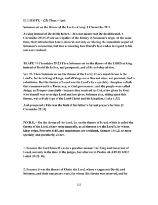 ELLICOTT, “ (23) Then.—And.
Solomon sat on the throne of the Lord.—Comp. 1 Chronicles 28:5.
As king instead of David his father.—It is not meant that David abdicated. 1
Chronicles 29:23-25 are anticipative of the history of Solomon’s reign. At the same
time, their introduction here is natural, not only as relating the immediate sequel of
Solomon’s coronation, but also as showing how David’s last wishes in regard to his
son were realised.
TRAPP, “1 Chronicles 29:23 Then Solomon sat on the throne of the LORD as king
instead of David his father, and prospered; and all Israel obeyed him.
Ver. 23. Then Solomon sat on the throne of the Lord.] Every royal throne is the
Lord’s; for he is King of kings, and all kings are a Deo aut missi, aut permissi, God’s
substitutes. But the throne of Israel was the Lord’s by a specialty. Josephus calleth
that commonwealth a Theocracy, or God government; and the people were called
Judge; as Prosper conceiteth - because they received ius Dei, a law given by God,
who himself was sovereign Lord and law giver. Solomon also, sitting upon this
throne, was a lively type of the Lord Christ and his kingdom. [Luke 1:32]
And prospered.] This was the fruit of his father’s fervent prayers for him. [1
Chronicles 22:11]
POOLE, “ On the throne of the Lord, i.e. on the throne of Israel, which is called the
throne of the Lord, either more generally, as all thrones are the Lord’s, by whom
kings reign, Proverbs 8:15, and magistrates are ordained, Romans 13:1,2; or more
specially and peculiarly; either,
1. Because the Lord himself was in a peculiar manner the King and Governor of
Israel, not only in the time of the judges, but afterward, Psalms 44:4 89:18 149:2
Isaiah 33:22. Or,
2. Because it was the throne of Christ the Lord, whose vicegerents David, and
Solomon, and their successors were, for whom this throne was reserved, and by
121
 