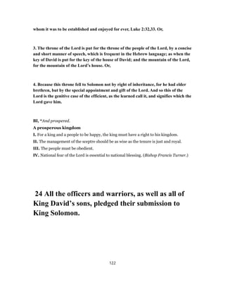 whom it was to be established and enjoyed for ever, Luke 2:32,33. Or,
3. The throne of the Lord is put for the throne of the people of the Lord, by a concise
and short manner of speech, which is frequent in the Hebrew language; as when the
key of David is put for the key of the house of David; and the mountain of the Lord,
for the mountain of the Lord’s house. Or,
4. Because this throne fell to Solomon not by right of inheritance, for he had elder
brethren, but by the special appointment and gift of the Lord. And so this of the
Lord is the genitive case of the efficient, as the learned call it, and signifies which the
Lord gave him.
BI, “And prospered.
A prosperous kingdom
I. For a king and a people to be happy, the king must have a right to his kingdom.
II. The management of the sceptre should be as wise as the tenure is just and royal.
III. The people must be obedient.
IV. National fear of the Lord is essential to national blessing. (Bishop Francis Turner.)
24 All the officers and warriors, as well as all of
King David’s sons, pledged their submission to
King Solomon.
122
 