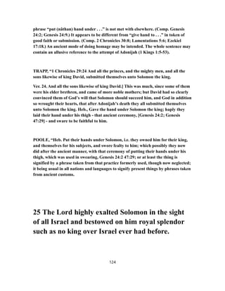 phrase “put (nâthan) hand under . . .” is not met with elsewhere. (Comp. Genesis
24:2; Genesis 24:9.) It appears to be different from “give hand to . . .” in token of
good faith or submission. (Comp. 2 Chronicles 30:8; Lamentations 5:6; Ezekiel
17:18.) An ancient mode of doing homage may be intended. The whole sentence may
contain an allusive reference to the attempt of Adonijah (1 Kings 1:5-53).
TRAPP, “1 Chronicles 29:24 And all the princes, and the mighty men, and all the
sons likewise of king David, submitted themselves unto Solomon the king.
Ver. 24. And all the sons likewise of king David.] This was much, since some of them
were his elder brethren, and came of more noble mothers; but David had so clearly
convinced them of God’s will that Solomon should succeed him, and God in addition
so wrought their hearts, that after Adonijah’s death they all submitted themselves
unto Solomon the king. Heb., Gave the hand under Solomon the king; haply they
laid their hand under his thigh - that ancient ceremony, [Genesis 24:2; Genesis
47:29] - and sware to be faithful to him.
POOLE, “Heb. Put their hands under Solomon, i.e. they owned him for their king,
and themselves for his subjects, and swore fealty to him; which possibly they now
did after the ancient manner, with that ceremony of putting their hands under his
thigh, which was used in swearing, Genesis 24:2 47:29; or at least the thing is
signified by a phrase taken from that practice formerly used, though now neglected;
it being usual in all nations and languages to signify present things by phrases taken
from ancient customs.
25 The Lord highly exalted Solomon in the sight
of all Israel and bestowed on him royal splendor
such as no king over Israel ever had before.
124
 
