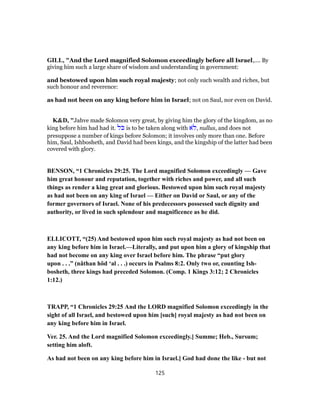 GILL, "And the Lord magnified Solomon exceedingly before all Israel,.... By
giving him such a large share of wisdom and understanding in government:
and bestowed upon him such royal majesty; not only such wealth and riches, but
such honour and reverence:
as had not been on any king before him in Israel; not on Saul, nor even on David.
K&D, "Jahve made Solomon very great, by giving him the glory of the kingdom, as no
king before him had had it. ‫ֹל‬‫כּ‬ is to be taken along with ‫ֹא‬‫,ל‬ nullus, and does not
presuppose a number of kings before Solomon; it involves only more than one. Before
him, Saul, Ishbosheth, and David had been kings, and the kingship of the latter had been
covered with glory.
BENSON, “1 Chronicles 29:25. The Lord magnified Solomon exceedingly — Gave
him great honour and reputation, together with riches and power, and all such
things as render a king great and glorious. Bestowed upon him such royal majesty
as had not been on any king of Israel — Either on David or Saul, or any of the
former governors of Israel. None of his predecessors possessed such dignity and
authority, or lived in such splendour and magnificence as he did.
ELLICOTT, “(25) And bestowed upon him such royal majesty as had not been on
any king before him in Israel.—Literally, and put upon him a glory of kingship that
had not become on any king over Israel before him. The phrase “put glory
upon . . .” (nâthan hôd ‘al . . .) occurs in Psalms 8:2. Only two or, counting Ish-
bosheth, three kings had preceded Solomon. (Comp. 1 Kings 3:12; 2 Chronicles
1:12.)
TRAPP, “1 Chronicles 29:25 And the LORD magnified Solomon exceedingly in the
sight of all Israel, and bestowed upon him [such] royal majesty as had not been on
any king before him in Israel.
Ver. 25. And the Lord magnified Solomon exceedingly.] Summe; Heb., Sursum;
setting him aloft.
As had not been on any king before him in Israel.] God had done the like - but not
125
 