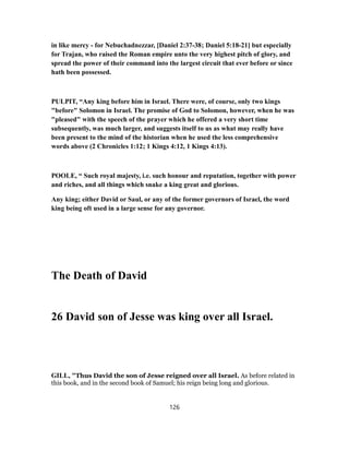 in like mercy - for Nebuchadnezzar, [Daniel 2:37-38; Daniel 5:18-21] but especially
for Trajan, who raised the Roman empire unto the very highest pitch of glory, and
spread the power of their command into the largest circuit that ever before or since
hath been possessed.
PULPIT, “Any king before him in Israel. There were, of course, only two kings
"before" Solomon in Israel. The promise of God to Solomon, however, when he was
"pleased" with the speech of the prayer which he offered a very short time
subsequently, was much larger, and suggests itself to us as what may really have
been present to the mind of the historian when he used the less comprehensive
words above (2 Chronicles 1:12; 1 Kings 4:12, 1 Kings 4:13).
POOLE, “ Such royal majesty, i.e. such honour and reputation, together with power
and riches, and all things which snake a king great and glorious.
Any king; either David or Saul, or any of the former governors of Israel, the word
king being oft used in a large sense for any governor.
The Death of David
26 David son of Jesse was king over all Israel.
GILL, "Thus David the son of Jesse reigned over all Israel. As before related in
this book, and in the second book of Samuel; his reign being long and glorious.
126
 