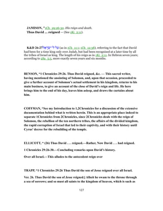 JAMISON, "1Ch_29:26-30. His reign and death.
Thus David ... reigned — (See 1Ki_2:11).
K&D 26-27‫ל‬ ֵ‫א‬ ָ‫ר‬ ְ‫שׂ‬ִ‫ל־י‬ ‫ל‬ַ‫ע‬ (as in 1Ch_11:1; 1Ch_12:38), referring to the fact that David
had been for a time king only over Judah, but had been recognised at a later time by all
the tribes of Israel as king. The length of his reign as in 1Ki_2:11. In Hebron seven years;
according to 2Sa_5:5, more exactly seven years and six months.
BENSON, “1 Chronicles 29:26. Thus David reigned, &c. — This sacred writer,
having mentioned the anointing of Solomon, and, upon that occasion, proceeded to
give a further account of Solomon’s actual settlement in his kingdom, returns to his
main business, to give an account of the close of David’s reign and life. He here
brings him to the end of his day, leaves him asleep, and draws the curtains about
him.
COFFMAN, “See my Introduction to 1,2Chronicles for a discussion of the extensive
documentation behind what is written herein. This is an appropriate place indeed to
separate 1Chronicles from 2Chronicles, since 2Chronicles deals with the reign of
Solomon, the rebellion of the ten northern tribes, the affairs of the divided kingdom,
the rapid corruption of Israel that led to their captivity, and with their history until
Cyrus' decree for the rebuilding of the temple.
ELLICOTT, “ (26) Thus David . . . reigned.—Rather, Now David . . . had reigned.
1 Chronicles 29:26-30.—Concluding remarks upon David’s history.
Over all Israel.—This alludes to the antecedent reign over
TRAPP, “1 Chronicles 29:26 Thus David the son of Jesse reigned over all Israel.
Ver. 26. Thus David the son of Jesse reigned.] Albeit he swam to the throne through
a sea of sorrows; and so must all saints to the kingdom of heaven, which is such as
127
 
