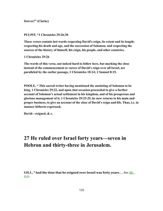 forever!” (Clarke)
PULPIT, “1 Chronicles 29:26-30
These verses contain last words respecting David's reign, its extent and its length;
respecting his death and age, and the succession of Solomon; and respecting the
sources of the history of himself, his reign, his people, and other countries.
1 Chronicles 29:26
The words of this verse, not indeed hard to follow here, but marking the close
instead of the commencement or career of David's reign over all Israel, are
paralleled by the earlier passage, 1 Chronicles 18:14; 2 Samuel 8:15.
POOLE, “ This sacred writer having mentioned the anointing of Solomon to be
king, 1 Chronicles 29:22, and upon that occasion proceeded to give a further
account of Solomon’s actual settlement in his kingdom, and of his prosperous and
glorious management of it, 1 Chronicles 29:23-25, he now returns to his main and
proper business, to give an account of the close of David’s reign and life. Thus, i.e. in
manner hitherto expressed,
David—reigned, & c.
27 He ruled over Israel forty years—seven in
Hebron and thirty-three in Jerusalem.
GILL, "And the time that he reigned over Israel was forty years,.... See 1Ki_
2:11.
129
 