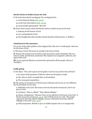 David’s desire to build a house for God
I. The God whom David worshipped. He worshipped God—
1. As the Supreme Being (1Ch_29:11).
2. As the God of his fathers (1Ch_29:10).
3. As personally appropriated: “My God”
II. Some of the reasons which led David to desire to build a house for his God.
1. Jealousy for the honour of God.
2. Love and gratitude to God.
3. The thought that others besides himself should worship therein. (J. Shillito.)
Attachment to the sanctuary
It is of one of the noble qualities of the religious life of the Jews I would speak—their love
for the house of God.
I. The house of God. The house of worship is the house of God.
II. Because the ancient Jews loved the Lord’s house they made it beautiful. This was
natural, lawful, and Divinely sanctioned. This impulse was recognised, called out, and
approved by God.
III. It was a general affection exercised and expressed by all the people. (Henry J.
VanDyke.)
Godly giving
I. The object. “The work is great; for the palace is not for man, but for the Lord God.”
1. In respect of the greatness of Him for whose use the palace is made.
2. The value of what is wrought there to all mankind.
3. The consequent expenditure.
II. The giving. Circumstances of David’s great collection and of ours are very different,
but the principles are the same.
1. Definitely to the Lord. The money went into the hands of treasurers, but it was
given to God.
2. Voluntary, “Who is willing?” “They offered willingly.”
3. Hearty and gladsome. “Because I have set my affection to the house of my God,” is
David’s reason for giving (1Ch_29:3). And of all the givers it is said, “The people
rejoiced for that they offered willingly, because with perfect heart they offered
willingly to the Lord” (1Ch_29:9).
4. With preparation. Mistake to give on sudden impulse only or to imagine that
13
 